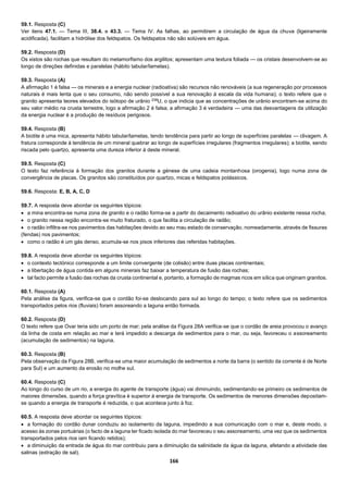 166
59.1. Resposta (C)
Ver itens 47.1. — Tema III, 38.4. e 43.3. — Tema IV. As falhas, ao permitirem a circulação de água da chuva (ligeiramente
acidificada), facilitam a hidrólise dos feldspatos. Os feldspatos não são solúveis em água.
59.2. Resposta (D)
Os xistos são rochas que resultam do metamorfismo dos argilitos; apresentam uma textura foliada — os cristais desenvolvem-se ao
longo de direções definidas e paralelas (hábito tabular/lamelas).
59.3. Resposta (A)
A afirmação 1 é falsa — os minerais e a energia nuclear (radioativa) são recursos não renováveis (a sua regeneração por processos
naturais é mais lenta que o seu consumo, não sendo possível a sua renovação à escala da vida humana); o texto refere que o
granito apresenta teores elevados do isótopo de urânio 238
U, o que indicia que as concentrações de urânio encontram-se acima do
seu valor médio na crusta terrestre, logo a afirmação 2 é falsa; a afirmação 3 é verdadeira — uma das desvantagens da utilização
da energia nuclear é a produção de resíduos perigosos.
59.4. Resposta (B)
A biotite é uma mica, apresenta hábito tabular/lamelas, tendo tendência para partir ao longo de superfícies paralelas — clivagem. A
fratura corresponde à tendência de um mineral quebrar ao longo de superfícies irregulares (fragmentos irregulares); a biotite, sendo
riscada pelo quartzo, apresenta uma dureza inferior à deste mineral.
59.5. Resposta (C)
O texto faz referência à formação dos granitos durante a génese de uma cadeia montanhosa (orogenia), logo numa zona de
convergência de placas. Os granitos são constituídos por quartzo, micas e feldspatos potássicos.
59.6. Resposta: E, B, A, C, D
59.7. A resposta deve abordar os seguintes tópicos:
 a mina encontra-se numa zona de granito e o radão forma-se a partir do decaimento radioativo do urânio existente nessa rocha;
 o granito nessa região encontra-se muito fraturado, o que facilita a circulação de radão;
 o radão infiltra-se nos pavimentos das habitações devido ao seu mau estado de conservação, nomeadamente, através de fissuras
(fendas) nos pavimentos;
 como o radão é um gás denso, acumula-se nos pisos inferiores das referidas habitações.
59.8. A resposta deve abordar os seguintes tópicos:
 o contexto tectónico corresponde a um limite convergente (de colisão) entre duas placas continentais;
 a libertação de água contida em alguns minerais faz baixar a temperatura de fusão das rochas;
 tal facto permite a fusão das rochas da crusta continental e, portanto, a formação de magmas ricos em sílica que originam granitos.
60.1. Resposta (A)
Pela análise da figura, verifica-se que o cordão foi-se deslocando para sul ao longo do tempo; o texto refere que os sedimentos
transportados pelos rios (fluviais) foram assoreando a laguna então formada.
60.2. Resposta (D)
O texto refere que Ovar teria sido um porto de mar; pela análise da Figura 28A verifica-se que o cordão de areia provocou o avanço
da linha de costa em relação ao mar e terá impedido a descarga de sedimentos para o mar, ou seja, favoreceu o assoreamento
(acumulação de sedimentos) na laguna.
60.3. Resposta (B)
Pela observação da Figura 28B, verifica-se uma maior acumulação de sedimentos a norte da barra (o sentido da corrente é de Norte
para Sul) e um aumento da erosão no molhe sul.
60.4. Resposta (C)
Ao longo do curso de um rio, a energia do agente de transporte (água) vai diminuindo, sedimentando-se primeiro os sedimentos de
maiores dimensões, quando a força gravítica é superior à energia de transporte. Os sedimentos de menores dimensões depositam-
se quando a energia de transporte é reduzida, o que acontece junto à foz.
60.5. A resposta deve abordar os seguintes tópicos:
 a formação do cordão dunar conduziu ao isolamento da laguna, impedindo a sua comunicação com o mar e, deste modo, o
acesso às zonas portuárias (o facto de a laguna ter ficado isolada do mar favoreceu o seu assoreamento, uma vez que os sedimentos
transportados pelos rios iam ficando retidos);
 a diminuição da entrada de água do mar contribuiu para a diminuição da salinidade da água da laguna, afetando a atividade das
salinas (extração de sal).
 