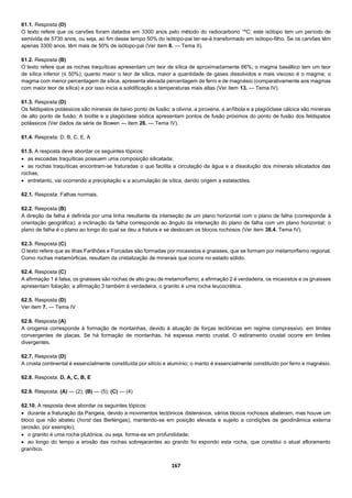 167
61.1. Resposta (D)
O texto refere que os carvões foram datados em 3300 anos pelo método do radiocarbono 14
C; este isótopo tem um período de
semivida de 5730 anos, ou seja, ao fim desse tempo 50% do isótopo-pai ter-se-á transformado em isótopo-filho. Se os carvões têm
apenas 3300 anos, têm mais de 50% de isótopo-pai (Ver item 8. — Tema II).
61.2. Resposta (B)
O texto refere que as rochas traquíticas apresentam um teor de sílica de aproximadamente 66%; o magma basáltico tem um teor
de sílica inferior (≤ 50%); quanto maior o teor de sílica, maior a quantidade de gases dissolvidos e mais viscoso é o magma; o
magma com menor percentagem de sílica, apresenta elevada percentagem de ferro e de magnésio (comparativamente aos magmas
com maior teor de sílica) e por isso inicia a solidificação a temperaturas mais altas (Ver item 13. — Tema IV).
61.3. Resposta (D)
Os feldspatos potássicos são minerais de baixo ponto de fusão; a olivina, a piroxena, a anfíbola e a plagióclase cálcica são minerais
de alto ponto de fusão. A biotite e a plagióclase sódica apresentam pontos de fusão próximos do ponto de fusão dos feldspatos
potássicos (Ver dados da série de Bowen — item 26. — Tema IV).
61.4. Resposta: D, B, C, E, A
61.5. A resposta deve abordar os seguintes tópicos:
 as escoadas traquíticas possuem uma composição silicatada;
 as rochas traquíticas encontram-se fraturadas o que facilita a circulação da água e a dissolução dos minerais silicatados das
rochas;
 entretanto, vai ocorrendo a precipitação e a acumulação de sílica, dando origem a estalactites.
62.1. Resposta: Falhas normais.
62.2. Resposta (B)
A direção da falha é definida por uma linha resultante da interseção de um plano horizontal com o plano de falha (corresponde à
orientação geográfica); a inclinação da falha corresponde ao ângulo da interseção do plano de falha com um plano horizontal; o
plano de falha é o plano ao longo do qual se deu a fratura e se deslocam os blocos rochosos (Ver item 38.4. Tema IV).
62.3. Resposta (C)
O texto refere que as ilhas Farilhões e Forcadas são formadas por micaxistos e gnaisses, que se formam por metamorfismo regional.
Como rochas metamórficas, resultam da cristalização de minerais que ocorre no estado sólido.
62.4. Resposta (C)
A afirmação 1 é falsa, os gnaisses são rochas de alto grau de metamorfismo; a afirmação 2 é verdadeira, os micaxistos e os gnaisses
apresentam foliação; a afirmação 3 também é verdadeira, o granito é uma rocha leucocrática.
62.5. Resposta (D)
Ver item 7. — Tema IV
62.6. Resposta (A)
A orogenia corresponde à formação de montanhas, devido à atuação de forças tectónicas em regime compressivo, em limites
convergentes de placas. Se há formação de montanhas, há espessa mento crustal. O estiramento crustal ocorre em limites
divergentes.
62.7. Resposta (D)
A crosta continental é essencialmente constituída por silício e alumínio; o manto é essencialmente constituído por ferro e magnésio.
62.8. Resposta: D, A, C, B, E
62.9. Resposta: (A) — (2); (B) — (5); (C) — (4)
62.10. A resposta deve abordar os seguintes tópicos:
 durante a fraturação da Pangeia, devido a movimentos tectónicos distensivos, vários blocos rochosos abateram, mas houve um
bloco que não abateu (horst das Berlengas), mantendo-se em posição elevada e sujeito a condições de geodinâmica externa
(erosão, por exemplo);
 o granito é uma rocha plutónica, ou seja, forma-se em profundidade;
 ao longo do tempo a erosão das rochas sobrejacentes ao granito foi expondo esta rocha, que constitui o atual afloramento
granítico.
 