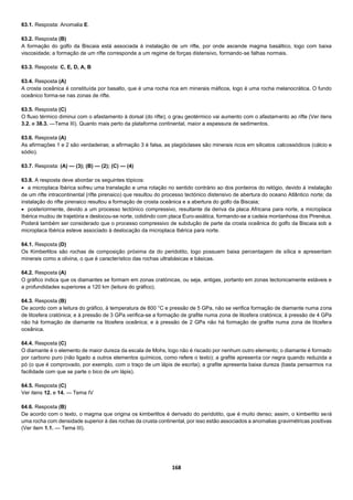 168
63.1. Resposta: Anomalia E.
63.2. Resposta (B)
A formação do golfo da Biscaia está associada à instalação de um rifte, por onde ascende magma basáltico, logo com baixa
viscosidade; a formação de um rifte corresponde a um regime de forças distensivo, formando-se falhas normais.
63.3. Resposta: C, E, D, A, B
63.4. Resposta (A)
A crosta oceânica é constituída por basalto, que é uma rocha rica em minerais máficos, logo é uma rocha melanocrática. O fundo
oceânico forma-se nas zonas de rifte.
63.5. Resposta (C)
O fluxo térmico diminui com o afastamento à dorsal (do rifte); o grau geotérmico vai aumento com o afastamento ao rifte (Ver itens
3.2. e 38.3. —Tema III). Quanto mais perto da plataforma continental, maior a espessura de sedimentos.
63.6. Resposta (A)
As afirmações 1 e 2 são verdadeiras; a afirmação 3 é falsa, as plagióclases são minerais ricos em silicatos calcossódicos (cálcio e
sódio).
63.7. Resposta: (A) — (3); (B) — (2); (C) — (4)
63.8. A resposta deve abordar os seguintes tópicos:
 a microplaca Ibérica sofreu uma translação e uma rotação no sentido contrário ao dos ponteiros do relógio, devido à instalação
de um rifte intracontinental (rifte pirenaico) que resultou do processo tectónico distensivo de abertura do oceano Atlântico norte; da
instalação do rifte pirenaico resultou a formação de crosta oceânica e a abertura do golfo da Biscaia;
 posteriormente, devido a um processo tectónico compressivo, resultante da deriva da placa Africana para norte, a microplaca
Ibérica mudou de trajetória e deslocou-se norte, colidindo com placa Euro-asiática, formando-se a cadeia montanhosa dos Pirenéus.
Poderá também ser considerado que o processo compressivo de subdução de parte da crosta oceânica do golfo da Biscaia sob a
microplaca Ibérica esteve associado à deslocação da microplaca Ibérica para norte.
64.1. Resposta (D)
Os Kimberlitos são rochas de composição próxima da do peridotito, logo possuem baixa percentagem de sílica e apresentam
minerais como a olivina, o que é característico das rochas ultrabásicas e básicas.
64.2. Resposta (A)
O gráfico indica que os diamantes se formam em zonas cratónicas, ou seja, antigas, portanto em zonas tectonicamente estáveis e
a profundidades superiores a 120 km (leitura do gráfico).
64.3. Resposta (B)
De acordo com a leitura do gráfico, à temperatura de 800 °C e pressão de 5 GPa, não se verifica formação de diamante numa zona
de litosfera cratónica; e à pressão de 3 GPa verifica-se a formação de grafite numa zona de litosfera cratónica; à pressão de 4 GPa
não há formação de diamante na litosfera oceânica; e à pressão de 2 GPa não há formação de grafite numa zona de litosfera
oceânica.
64.4. Resposta (C)
O diamante é o elemento de maior dureza da escala de Mohs, logo não é riscado por nenhum outro elemento; o diamante é formado
por carbono puro (não ligado a outros elementos químicos, como refere o texto); a grafite apresenta cor negra quando reduzida a
pó (o que é comprovado, por exemplo, com o traço de um lápis de escrita); a grafite apresenta baixa dureza (basta pensarmos na
facilidade com que se parte o bico de um lápis).
64.5. Resposta (C)
Ver itens 12. e 14. — Tema IV
64.6. Resposta (B)
De acordo com o texto, o magma que origina os kimberlitos é derivado do peridotito, que é muito denso; assim, o kimberlito será
uma rocha com densidade superior à das rochas da crusta continental, por isso estão associados a anomalias gravimétricas positivas
(Ver item 1.1. — Tema III).
 