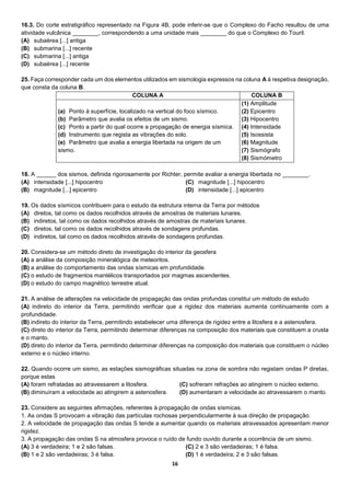 16
16.3. Do corte estratigráfico representado na Figura 4B, pode inferir-se que o Complexo do Facho resultou de uma
atividade vulcânica ________, correspondendo a uma unidade mais ________ do que o Complexo do Touril.
(A) subaérea [...] antiga
(B) submarina [...] recente
(C) submarina [...] antiga
(D) subaérea [...] recente
25. Faça corresponder cada um dos elementos utilizados em sismologia expressos na coluna A à respetiva designação,
que consta da coluna B.
COLUNA A COLUNA B
(a) Ponto à superfície, localizado na vertical do foco sísmico.
(b) Parâmetro que avalia os efeitos de um sismo.
(c) Ponto a partir do qual ocorre a propagação de energia sísmica.
(d) Instrumento que regista as vibrações do solo.
(e) Parâmetro que avalia a energia libertada na origem de um
sismo.
(1) Amplitude
(2) Epicentro
(3) Hipocentro
(4) Intensidade
(5) Isossista
(6) Magnitude
(7) Sismógrafo
(8) Sismómetro
18. A ______ dos sismos, definida rigorosamente por Richter, permite avaliar a energia libertada no ________.
(A) intensidade [...] hipocentro
(B) magnitude [...] epicentro
(C) magnitude [...] hipocentro
(D) intensidade [...] epicentro
19. Os dados sísmicos contribuem para o estudo da estrutura interna da Terra por métodos
(A) diretos, tal como os dados recolhidos através de amostras de materiais lunares.
(B) indiretos, tal como os dados recolhidos através de amostras de materiais lunares.
(C) diretos, tal como os dados recolhidos através de sondagens profundas.
(D) indiretos, tal como os dados recolhidos através de sondagens profundas.
20. Considera-se um método direto de investigação do interior da geosfera
(A) a análise da composição mineralógica de meteoritos.
(B) a análise do comportamento das ondas sísmicas em profundidade.
(C) o estudo de fragmentos mantélicos transportados por magmas ascendentes.
(D) o estudo do campo magnético terrestre atual.
21. A análise de alterações na velocidade de propagação das ondas profundas constitui um método de estudo
(A) indireto do interior da Terra, permitindo verificar que a rigidez dos materiais aumenta continuamente com a
profundidade.
(B) indireto do interior da Terra, permitindo estabelecer uma diferença de rigidez entre a litosfera e a astenosfera.
(C) direto do interior da Terra, permitindo determinar diferenças na composição dos materiais que constituem a crusta
e o manto.
(D) direto do interior da Terra, permitindo determinar diferenças na composição dos materiais que constituem o núcleo
externo e o núcleo interno.
22. Quando ocorre um sismo, as estações sismográficas situadas na zona de sombra não registam ondas P diretas,
porque estas
(A) foram refratadas ao atravessarem a litosfera.
(B) diminuíram a velocidade ao atingirem a astenosfera.
(C) sofreram refrações ao atingirem o núcleo externo.
(D) aumentaram a velocidade ao atravessarem o manto.
23. Considere as seguintes afirmações, referentes à propagação de ondas sísmicas.
1. As ondas S provocam a vibração das partículas rochosas perpendicularmente à sua direção de propagação.
2. A velocidade de propagação das ondas S tende a aumentar quando os materiais atravessados apresentam menor
rigidez.
3. A propagação das ondas S na atmosfera provoca o ruído de fundo ouvido durante a ocorrência de um sismo.
(A) 3 é verdadeira; 1 e 2 são falsas.
(B) 1 e 2 são verdadeiras; 3 é falsa.
(C) 2 e 3 são verdadeiras; 1 é falsa.
(D) 1 é verdadeira; 2 e 3 são falsas.
 