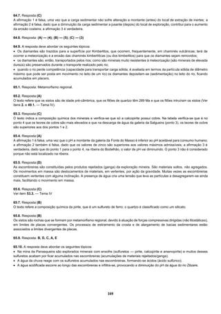 169
64.7. Resposta (C)
A afirmação 1 é falsa, uma vez que a carga sedimentar não sofre alteração a montante (antes) do local de extração de inertes; a
afirmação 2 é falsa, dado que a diminuição da carga sedimentar a jusante (depois) do local de exploração, contribui para o aumento
da erosão costeira; a afirmação 3 é verdadeira.
64.8. Resposta: (A) — (4); (B) — (5); (C) — (3)
64.9. A resposta deve abordar os seguintes tópicos:
 Os diamantes são trazidos para a superfície por Kimberlitos, que ocorrem, frequentemente, em chaminés vulcânicas; terá de
ocorrer a meteorização e a erosão das chaminés kimberlíticas (ou dos kimberlitos) para que os diamantes sejam removidos;
 os diamantes são, então, transportados pelos rios; como são minerais muito resistentes à meteorização (são minerais de elevada
dureza) são preservados durante o transporte realizado pelo rio;
 quando o rio perde competência (capacidade para transportar carga sólida; é avaliada em termos da partícula sólida de diâmetro
máximo que pode ser posta em movimento no leito de um rio) os diamantes depositam-se (sedimentação) no leito do rio, ficando
acumulados em placers.
65.1. Resposta: Metamorfismo regional.
65.2. Resposta (A)
O texto refere que os xistos são de idade pré-câmbrica, que os filões de quartzo têm 289 Ma e que os filões intruíram os xistos (Ver
itens 2. e 49.1. — Tema IV).
65.3. Resposta (C)
O texto indica a composição química dos minerais e verifica-se que só a calcopirite possui cobre. Na tabela verifica-se que é no
ponto 4 que os teores de cobre são mais elevados e que na descarga de água da galeria da Salgueira (ponto 3), os teores de cobre
são superiores aos dos pontos 1 e 2.
65.4. Resposta (A)
A afirmação 1 é falsa, uma vez que o pH a montante da galeria da Fonte do Masso é inferior ao pH aceitável para consumo humano;
a afirmação 2 também é falsa, dado que os valores de zinco são superiores aos valores máximos admissíveis; a afirmação 3 é
verdadeira, dado que do ponto 1 para o ponto 4, na ribeira do Bodelhão, o valor de pH vai diminuindo. O ponto 3 não é considerado
porque não está localizado na ribeira.
65.5. Resposta (D)
As escombreiras são constituídas pelos produtos rejeitados (ganga) da exploração mineira. São materiais soltos, não agregados.
Os movimentos em massa são deslocamentos de materiais, em vertentes, por ação da gravidade. Muitas vezes as escombreiras
constituem vertentes com alguma inclinação. A presença de água cria uma tensão que leva as partículas a desagregarem-se ainda
mais, facilitando o movimento em massa.
65.6. Resposta (C)
Ver item 53.3. — Tema IV
65.7. Resposta (B)
O texto refere a composição química da pirite, que é um sulfureto de ferro; o quartzo é classificado como um silicato.
65.8. Resposta (B)
Os xistos são rochas que se formam por metamorfismo regional, devido à atuação de forças compressivas dirigidas (não litostáticas),
em limites de placas convergentes. Os processos de estiramento da crosta e de alargamento de bacias sedimentares estão
associados a limites divergentes de placas.
65.9. Resposta: B, D, C, A, E
65.10. A resposta deve abordar os seguintes tópicos:
 Na mina da Panasqueira são explorados minerais com enxofre (sulfuretos — pirite, calcopirite e arsenopirite) e muitos desses
sulfuretos acabam por ficar acumulados nas escombreiras (acumulações de materiais rejeitados/ganga);
 A água da chuva reage com os sulfuretos acumulados nas escombreiras, formando-se ácidos (ácido sulfúrico);
 A água acidificada escorre ao longo das escombreiras e infiltra-se, provocando a diminuição do pH da água do rio Zêzere.
 