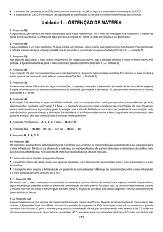 171
 o aumento da concentração de CO2 conduz a uma diminuição do pH da água e a uma menor concentração de CO3
2-
;
 a dissolução do CaCO3 e a redução da capacidade de calcificação da concha provocam a deformação das conchas.
Unidade 1— OBTENÇÃO DE MATÉRIA
1. Resposta (B)
A água passa, por osmose, de meios hipotónicos para meios hipertónicos. Se o meio de montagem fica hipotónico, o interior da
célula ficará hipertónico. A entrada de água provoca a turgidez da célula (a saída provocaria a sua plasmólise).
2. Resposta (B)
A água destilada é um meio hipotónico. A água entrará, por osmose, para o interior dos rotíferos (meio hipertónico). Para compensar
a referida entrada de água, a bexiga pulsátil terá de aumentar a quantidade de água excretada (Ver item 1. — Unidade 1).
3. Resposta (D)
Nas algas de água doce, o meio interno é hipertónico em relação ao externo, logo a pressão osmótica é maior no meio interno. Por
osmose, a água movimenta-se para o meio com maior pressão osmótica (Ver item 1. — Unidade 1).
4. Resposta (B)
A acumulação de sais nos vacúolos torna-os o mais hipertónicos, logo com maior pressão osmótica. Por osmose, a água tenderá a
entrar para os vacúolos e do meio externo para a célula (Ver item 1. Unidade 1).
5. Resposta (A)
A membrana celular é flexível e, em algumas situações, rompe-se provocando a lise celular. A parede celular das células vegetais
é rígida, é formada por um polissacarídeo estrutural (a celulose), que impede a lise celular. O polissacarídeo de reserva na maioria
das plantas é o amido.
6. Resposta (A)
A afirmação 1 é verdadeira — quer na difusão facilitada, quer no transporte ativo, participam proteínas transportadoras, portanto
são transportes mediados; a afirmação 2 é falsa — o transporte ativo ocorre contra o gradiente de concentração (do meio hipotónico
para o meio hipertónico), logo implica gasto de energia, mas a difusão facilitada ocorre a favor do gradiente de concentração, pelo
que não implica gasto de energia; a afirmação 3 é verdadeira — a difusão simples ocorre a favor do gradiente de concentração, sem
gasto de energia, pelo que contribui para a anulação desse gradiente.
7. Resposta: Verdadeiras — A, D, E, G; Falsas — B, C, F, H.
8. Resposta: (A) — (2); (B) — (8); (C) — (3); (D) — (5); (e) — (7)
9. Resposta: B, E, A, D, C
10. Resposta (B)
Na fagocitose, a célula forma prolongamentos da membrana que envolvem as macromoléculas, possibilitando a sua passagem para
o meio intracelular. Devido à sua dimensão e natureza, as macromoléculas não podem atravessar a membrana plasmática, nem
pela bicamada fosfolipídica, nem através de proteínas transportadoras (difusão facilitada).
11. A resposta deve abordar os seguintes tópicos:
 o equilíbrio interno da célula requer, em algumas situações, uma diferença de concentração entre o meio intracelular e o meio
extracelular;
 o transporte ativo propicia a formação de um gradiente de concentrações / diferença de concentrações entre o meio intracelular
e o meio extracelular (com consumo de ATP).
11.1. Resposta (C)
De acordo com o texto, variou-se a concentração de sacarose a que os cilindros de batata foram sujeitos (variável independente),
logo a experiência pretendeu avaliar os efeitos da concentração do meio externo. Por outro lado, os cilindros foram imersos durante
o mesmo intervalo de tempo e tinham igual diâmetro inicial. O ângulo de curvatura das células depende (variável dependente) do
potencial hídrico destas.
11.2. Resposta (A)
A água movimenta-se, por osmose, de meios hipotónicos para meios hipertónicos. Quando as concentrações do meio externo são
maiores, a água deverá sair das células, diminuindo a pressão de turgescência. Esta diminuição provocará um aumento no grau de
curvatura dos cilindros. O gráfico mostra que quando a concentração da solução de sacarose do meio exterior é de 0,5 molar, os
cilindros apresentam um grau de curvatura considerável (40 º), enquanto para concentrações inferiores a 0,3 molar os cilindros não
 