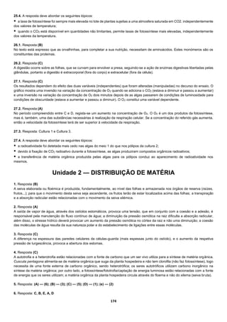 174
25.4. A resposta deve abordar os seguintes tópicos:
 a taxa de fotossíntese foi sempre mais elevada no lote de plantas sujeitas a uma atmosfera saturada em CO2, independentemente
dos valores de temperatura;
 quando o CO2 está disponível em quantidades não limitantes, permite taxas de fotossíntese mais elevadas, independentemente
dos valores da temperatura.
26.1. Resposta (B)
No texto está expresso que as orvalhinhas, para completar a sua nutrição, necessitam de aminoácidos. Estes monómeros são os
constituintes das proteínas.
26.2. Resposta (C)
A digestão ocorre sobre as folhas, que se curvam para envolver a presa, seguindo-se a ação de enzimas digestivas libertadas pelas
glândulas, portanto a digestão é extracorporal (fora do corpo) e extracelular (fora da célula).
27.1. Resposta (C)
Os resultados dependem do efeito das duas variáveis (independentes) que foram alteradas (manipuladas) no decurso do ensaio. O
gráfico mostra uma inversão na variação da concentração de O2 quando se adiciona o CO2 (estava a diminuir e passou a aumentar)
e uma inversão na variação da concentração de O2 dois minutos depois de as algas passarem de condições de luminosidade para
condições de obscuridade (estava a aumentar e passou a diminuir). O O2 constitui uma variável dependente.
27.2. Resposta (A)
No período compreendido entre C e D, regista-se um aumento na concentração de O2. O O2 é um dos produtos da fotossíntese,
mas é, também, uma das substâncias necessárias à realização da respiração celular. Se a concentração do referido gás aumenta,
então a velocidade da fotossíntese terá de ser superior à velocidade da respiração.
27.3. Resposta: Cultura 1 e Cultura 3.
27.4. A resposta deve abordar os seguintes tópicos:
 a radioatividade foi detetada mais cedo nas algas do meio 1 do que nos pólipos da cultura 2;
 devido à fixação de CO2 radioativo durante a fotossíntese, as algas produziram compostos orgânicos radioativos;
 a transferência de matéria orgânica produzida pelas algas para os pólipos conduz ao aparecimento de radioatividade nos
mesmos.
Unidade 2 — DISTRIBUIÇÃO DE MATÉRIA
1. Resposta (B)
A seiva elaborada ou floémica é produzida, fundamentalmente, ao nível das folhas e armazenada nos órgãos de reserva (raízes,
frutos...); para que o movimento desta seiva seja ascendente, os frutos terão de estar localizados acima das folhas; a transpiração
e a absorção radicular estão relacionadas com o movimento da seiva xilémica.
2. Resposta (A)
A saída de vapor de água, através dos ostíolos estomáticos, provoca uma tensão, que em conjunto com a coesão e a adesão, é
responsável pela manutenção do fluxo contínuo de água; a diminuição da pressão osmótica na raiz dificulta a absorção radicular,
além disso, o stresse hídrico deverá provocar um aumento da pressão osmótica no córtex da raiz e não uma diminuição; a coesão
das moléculas de água resulta da sua natureza polar e do estabelecimento de ligações entre essas moléculas.
3. Resposta (C)
A diferença na espessura das paredes celulares da células-guarda (mais espessas junto do ostíolo), e o aumento da respetiva
pressão de turgescência, provoca a abertura dos estomas.
4. Resposta (C)
A autotrofia e a heterotrofia estão relacionadas com a fonte de carbono que um ser vivo utiliza para a síntese de matéria orgânica.
Cuscuta pentagona alimenta-se de matéria orgânica que suga da planta hospedeira e não tem clorofila (não faz fotossíntese), logo
necessita de uma fonte externa de carbono orgânico, sendo heterotrófica; os seres autotróficos utilizam carbono inorgânico na
síntese da matéria orgânica; por outro lado, a fotossíntese/fototrofia/captação de energia luminosa estão relacionadas com a fonte
de energia que os seres utilizam; a matéria orgânica da planta hospedeira circula através do floema e não do xilema (seiva bruta).
5. Resposta: (A) — (6); (B) — (3); (C) — (5); (D) — (1); (e) — (2)
6. Resposta: C, B, E, A, D
 