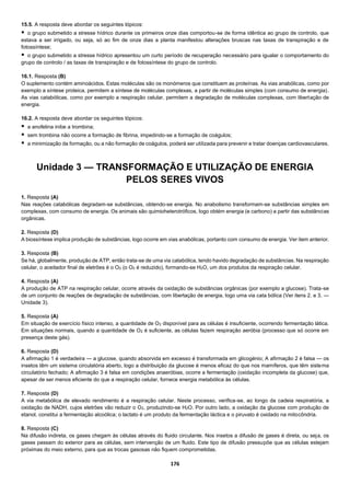 176
15.5. A resposta deve abordar os seguintes tópicos:
 o grupo submetido a stresse hídrico durante os primeiros onze dias comportou-se de forma idêntica ao grupo de controlo, que
estava a ser irrigado, ou seja, só ao fim de onze dias a planta manifestou alterações bruscas nas taxas de transpiração e de
fotossíntese;
 o grupo submetido a stresse hídrico apresentou um curto período de recuperação necessário para igualar o comportamento do
grupo de controlo / as taxas de transpiração e de fotossíntese do grupo de controlo.
16.1. Resposta (B)
O suplemento contém aminoácidos. Estas moléculas são os monómeros que constituem as proteínas. As vias anabólicas, como por
exemplo a síntese proteica, permitem a síntese de moléculas complexas, a partir de moléculas simples (com consumo de energia).
As vias catabólicas, como por exemplo a respiração celular, permitem a degradação de moléculas complexas, com libertação de
energia.
16.2. A resposta deve abordar os seguintes tópicos:
 a anofelina inibe a trombina;
 sem trombina não ocorre a formação de fibrina, impedindo-se a formação de coágulos;
 a minimização da formação, ou a não formação de coágulos, poderá ser utilizada para prevenir e tratar doenças cardiovasculares.
Unidade 3 — TRANSFORMAÇÃO E UTILIZAÇÃO DE ENERGIA
PELOS SERES VIVOS
1. Resposta (A)
Nas reações catabólicas degradam-se substâncias, obtendo-se energia. No anabolismo transformam-se substâncias simples em
complexas, com consumo de energia. Os animais são quimioheterotróficos, logo obtém energia (e carbono) a partir das substâncias
orgânicas.
2. Resposta (D)
A biossíntese implica produção de substâncias, logo ocorre em vias anabólicas, portanto com consumo de energia. Ver item anterior.
3. Resposta (B)
Se há, globalmente, produção de ATP, então trata-se de uma via catabólica, tendo havido degradação de substâncias. Na respiração
celular, o aceitador final de eletrões é o O2 (o O2 é reduzido), formando-se H2O, um dos produtos da respiração celular.
4. Resposta (A)
A produção de ATP na respiração celular, ocorre através da oxidação de substâncias orgânicas (por exemplo a glucose). Trata-se
de um conjunto de reações de degradação de substâncias, com libertação de energia, logo uma via cata bólica (Ver itens 2. e 3. —
Unidade 3).
5. Resposta (A)
Em situação de exercício físico intenso, a quantidade de O2 disponível para as células é insuficiente, ocorrendo fermentação lática.
Em situações normais, quando a quantidade de O2 é suficiente, as células fazem respiração aeróbia (processo que só ocorre em
presença deste gás).
6. Resposta (D)
A afirmação 1 é verdadeira — a glucose, quando absorvida em excesso é transformada em glicogénio; A afirmação 2 é falsa — os
insetos têm um sistema circulatória aberto, logo a distribuição da glucose é menos eficaz do que nos mamíferos, que têm sistema
circulatório fechado; A afirmação 3 é falsa em condições anaeróbias, ocorre a fermentação (oxidação incompleta da glucose) que,
apesar de ser menos eficiente do que a respiração celular, fornece energia metabólica às células.
7. Resposta (D)
A via metabólica de elevado rendimento é a respiração celular. Neste processo, verifica-se, ao longo da cadeia respiratória, a
oxidação de NADH, cujos eletrões vão reduzir o O2, produzindo-se H2O. Por outro lado, a oxidação da glucose com produção de
etanol, constitui a fermentação alcoólica; o lactato é um produto da fermentação láctica e o piruvato é oxidado na mitocôndria.
8. Resposta (C)
Na difusão indireta, os gases chegam às células através do fluido circulante. Nos insetos a difusão de gases é direta, ou seja, os
gases passam do exterior para as células, sem intervenção de um fluido. Este tipo de difusão pressupõe que as células estejam
próximas do meio externo, para que as trocas gasosas não fiquem comprometidas.
 