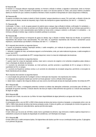 177
9. Resposta (A)
O Homem e o mosquito efetuam respiração aeróbia; no Homem a difusão é indireta; a digestão é extracelular, tanto no Homem
como no mosquito; o fluido circulante é transportado em vasos e em lacunas apenas no inseto, pois possui sistema circulatório
aberto (no Homem em que o sistema circulatório é fechado o fluido circulante é transportado em vasos sanguíneos e linfáticos).
10. Resposta (C)
O sistema circulatório dos insetos é aberto (o fluido circulante / sangue abandona os vasos). Por outro lado, a difusão é direta (do
exterior para as células, através de traqueias), logo o fluido não transporta os gases respiratórios (Ver item 8. — Unidade 3).
11. Resposta (A)
A afirmação 1 é falsa — na rã, os gases passam do exterior para o sangue, logo a difusão é indireta; a afirmação 2 é verdadeira —
na raposa, assim como em todos os animais com difusão indireta, as superfícies respiratórias têm de ser húmidas (para permitir a
difusão dos gases) e muito vascularizadas (para facilitar as trocas entre o sangue e exterior); a afirmação 3 é verdadeira — na
minhoca a difusão é indireta, logo o sistema circulatório participa no processo.
12. Resposta (A)
Nas aves o sangue participa no transporte de gases às células, logo a difusão é indireta. Neste tipo de difusão, as superfícies
respiratórias são sempre muito vascularizadas. Por outro lado, as superfícies respiratórias são húmidas e apresentam pouca
espessura, características que facilitam a hematose (Ver item 11. — Unidade 3).
13. A resposta deve abordar os seguintes tópicos:
 quando as leveduras realizam respiração aeróbia, o saldo energético, por molécula de glucose consumida, é relativamente
elevado / de 38 moléculas de ATP;
 retirando o oxigénio do meio, as leveduras seguem a via fermentativa, onde, por cada molécula de glucose, o saldo energético é
menor / de 2 ATP;
 quanto menor for a quantidade de ATP / energia disponível, menor é a taxa de multiplicação das leveduras.
14. A resposta deve abordar os seguintes tópicos:
 quanto maior for a taxa de respiração aeróbia, maior será o consumo de oxigénio e de nutrientes energéticos pelas células e
maior a libertação de dióxido de carbono;
 o aumento da velocidade de hematose, ao nível pulmonar, permite aumentar a quantidade de 02 no sangue e diminuir a
quantidade de CO2 no sangue;
 o aumento da frequência cardíaca conduz a um aumento da velocidade da circulação sanguínea, permitindo a renovação do
fluido intersticial junto às células.
15. A resposta deve abordar os seguintes tópicos:
 a acumulação das gotículas de mucilagem conduz à obstrução das traqueias / dos espiráculos dos insetos;
 a obstrução das traqueias impede que ocorram as trocas gasosas / ocorra a difusão direta de gases;
 deste modo o oxigénio não chega às células e por isso ocorre uma diminuição da taxa de respiração aeróbia / da síntese de ATP.
16.1. Resposta (C)
De acordo com o texto, a investigação pretendeu conhecer os efeitos das alterações ambientais, provocadas pelo «El Niño», na
população de iguanas marinhas. O estudo descrito não teve por objeto a dieta alimentar das iguanas ou o estudo das populações
de algas da região.
16.2. Resposta (D)
De acordo com o texto, nos anos de «La Niña» há maior disponibilidade de algas (alimento) e as águas são mais frias.
16.3. Resposta (C)
A comparação entre o ano de 2001 e 2002 é feita através da leitura das barras cinzenta e tracejada; a comparação entre o ano de
1997 e 1998 é feita através da leitura das barras ponteada e preta. A leitura do gráfico, por comparação do número de iguanas nos
meses e anos referidos em cada alternativa, apenas permite esta opção.
16.4. Resposta (C)
O texto refere que nos anos de «El Niño» existe menor quantidade de alimento, logo diminuirá a matéria orgânica disponível e o
catabolismo (conjunto de reações de degradação de substâncias, com libertação de energia).
17.1. Resposta (B)
O texto refere que o colibri armazena lípidos. Os triglicerídeos são lípidos que têm na sua constituição ácidos gordos. O glicogénio
é um polímero de glucose.
 