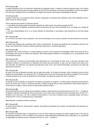 178
17.2. Resposta (A)
A cadeia respiratória ocorre na mitocôndria. Nesta fase da respiração celular, o oxigénio é reduzido originando água. Se a cadeira
respiratória está muito ativa (para que haja produção de muito ATP) é necessário um aumento da quantidade / consumo de oxigénio.
Por outro lado, a glicólise ocorre no citoplasma e o oxigénio não intervém nesta etapa da degradação da glucose.
17.3. Resposta (C)
O gráfico mostra que a uma pequena massa corporal, corresponde uma elevada taxa metabólica, logo a taxa metabólica varia na
razão inversa da massa corporal.
17.4. A resposta deve abordar os seguintes tópicos:
 a quantidade de energia exigida na atividade migratória do colibri implica uma grande produção de ATP;
 o número elevado de glóbulos vermelhos permite o fornecimento de uma maior quantidade de O2 às células, por unidade de
tempo;
 com maior disponibilidade de O2 e um número elevado de mitocôndrias, é aumentada a taxa respiratória ao nível das células
musculares.
18.1. Resposta (A)
Se, ao remover as células vivas do preparado, não ocorrer fermentação, prova-se que as células vivas são essenciais ao processo.
18.2. Resposta (C)
As células das leveduras são eucarióticas (têm núcleo e mitocôndrias). As células das bactérias são procarióticas (não têm nem
núcleo, nem mitocôndrias). Ambas as células apresentam ribossomas e membrana plasmática.
18.3. Resposta (D)
O preparado não contém leveduras, no entanto detetou-se etanol e CO2 (produtos da fermentação), desta forma prova-se que a
fermentação pode ocorrer na ausência de leveduras. Não é feita qualquer referência à manipulação do O2, da temperatura ou da
concentração de açúcar.
18.4. Resposta (C)
Para provar que a ocorrência da fermentação está relacionada com a intervenção de seres vivos, ou dos seus derivados, será
necessário introduzir no procedimento um dispositivo de controlo para esta variável, ou seja, que não contenha nem seres vivos,
nem derivados. Ao utilizarmos uma solução açucarada (sem seres vivos), não ocorrerá fermentação, provando-se que estes são
essenciais ao processo.
19.1. Resposta (A)
No texto é dito que as glândulas excretam sal com gasto de energia. Se há gasto de energia, então o transporte é ativo (contra
gradiente de concentração e com gasto de ATP). O transporte ativo ocorre com intervenção de proteínas (mediado). Por outro lado,
a difusão facilitada ocorre a favor do gradiente de concentração, sem gasto de energia (Ver item 6. Unidade 1).
19.2. Resposta (C)
As células da raiz das plantas do mangai têm de respirar (necessitam de oxigénio), no entanto estão submersas grande parte do
tempo. De acordo com o texto, as lentículas permitem a difusão de gases para as raízes subterrâneas. Este processo garante o
fornecimento do oxigénio, mesmo quando as raízes estão cobertas de água.
19.3. Resposta (B)
As lentículas permitem que as células da raiz obtenham oxigénio, imprescindível à sua sobrevivência (ver item 19.2. — Unidade 3).
O oxigénio é utilizado na produção de ATP que pode servir, entre outros, para a excreção de sal (por transporte ativo; ver item 19.1.
Unidade 3). Por outro lado, o O2 não é utilizado na fotossíntese e o CO2 não é necessário para a respiração celular, nem para a
síntese de ATP. O CO2 é fundamental para a fotossíntese.
19.4. Resposta: A pressão osmótica aumentaria.
20.1. Resposta (C)
Os óleos são formados por ácidos gordos e glicerol. As restantes biomoléculas que constam nas alternativas não pertencem ao
grupo dos lípidos.
20.2. Resposta (D)
As moléculas necessárias para o funcionamento do ciclo de Calvin (etapa de produção da matéria orgânica) são o CO2 (que se
difunde pelos estomas) e o ATP e o NADPH, que se formam na fase dependente diretamente da luz. Nesta fase, o O2, proveniente
da degradação da molécula de H2O, é libertado (Ver itens 19. e 20. — Unidade 1).
 
