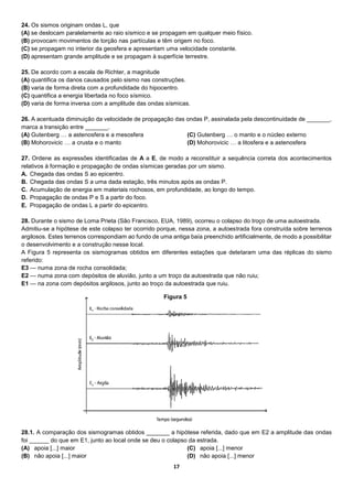 17
24. Os sismos originam ondas L, que
(A) se deslocam paralelamente ao raio sísmico e se propagam em qualquer meio físico.
(B) provocam movimentos de torção nas partículas e têm origem no foco.
(C) se propagam no interior da geosfera e apresentam uma velocidade constante.
(D) apresentam grande amplitude e se propagam à superfície terrestre.
25. De acordo com a escala de Richter, a magnitude
(A) quantifica os danos causados pelo sismo nas construções.
(B) varia de forma direta com a profundidade do hipocentro.
(C) quantifica a energia libertada no foco sísmico.
(D) varia de forma inversa com a amplitude das ondas sísmicas.
26. A acentuada diminuição da velocidade de propagação das ondas P, assinalada pela descontinuidade de _______,
marca a transição entre _______.
(A) Gutenberg … a astenosfera e a mesosfera
(B) Mohorovicic … a crusta e o manto
(C) Gutenberg … o manto e o núcleo externo
(D) Mohorovicic … a litosfera e a astenosfera
27. Ordene as expressões identificadas de A a E, de modo a reconstituir a sequência correta dos acontecimentos
relativos à formação e propagação de ondas sísmicas geradas por um sismo.
A. Chegada das ondas S ao epicentro.
B. Chegada das ondas S a uma dada estação, três minutos após as ondas P.
C. Acumulação de energia em materiais rochosos, em profundidade, ao longo do tempo.
D. Propagação de ondas P e S a partir do foco.
E. Propagação de ondas L a partir do epicentro.
28. Durante o sismo de Loma Prieta (São Francisco, EUA, 1989), ocorreu o colapso do troço de uma autoestrada.
Admitiu-se a hipótese de este colapso ter ocorrido porque, nessa zona, a autoestrada fora construída sobre terrenos
argilosos. Estes terrenos correspondiam ao fundo de uma antiga baía preenchido artificialmente, de modo a possibilitar
o desenvolvimento e a construção nesse local.
A Figura 5 representa os sismogramas obtidos em diferentes estações que detetaram uma das réplicas do sismo
referido:
E3 — numa zona de rocha consolidada;
E2 — numa zona com depósitos de aluvião, junto a um troço da autoestrada que não ruiu;
E1 — na zona com depósitos argilosos, junto ao troço da autoestrada que ruiu.
28.1. A comparação dos sismogramas obtidos _______ a hipótese referida, dado que em E2 a amplitude das ondas
foi ______ do que em E1, junto ao local onde se deu o colapso da estrada.
(A) apoia [...] maior
(B) não apoia [...] maior
(C) apoia [...] menor
(D) não apoia [...] menor
Figura 5
 
