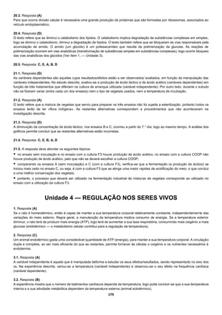 179
20.3. Resposta (A)
Para que ocorra divisão celular é necessária uma grande produção de proteínas que são formadas por ribossomas, associados ao
retículo endoplasmático.
20.4. Resposta (D)
O texto refere que se diminui o catabolismo dos lípidos. O catabolismo implica degradação de substâncias complexas em simples,
logo se diminui o catabolismo, diminui a degradação de lípidos. O texto também refere que se bloqueiam as vias responsáveis pela
acumulação de amido. O amido (um glúcido) é um polissacarídeo que resulta da polimerização da glucose. As reações de
polimerização ocorrem em vias anabólicas (transformação de substâncias simples em substâncias complexas), logo ocorre bloqueio
das vias anabólicas dos glúcidos (Ver item 1. — Unidade 3).
20.5. Resposta: C, E, A, B, D
21.1. Resposta (D)
As variáveis dependentes são aquelas cujos resultados/efeitos estão a ser observados/ avaliados, em função da manipulação das
variáveis independentes. No estudo descrito, avaliou-se a produção de ácido láctico e de ácido acético (variáveis dependentes) em
função de três tratamentos que diferiam na cultura de arranque utilizada (variável independente). Por outro lado, durante o estudo
não se fizeram variar (entre cada um dos ensaios) nem o tipo de vegetais usados, nem a temperatura de incubação.
21.2. Resposta (A)
O texto refere que a mistura de vegetais que serviu para preparar os três ensaios não foi sujeita a esterilização, portanto todos os
ensaios terão de ter «flora indígena». As restantes alternativas correspondem a procedimentos que não aconteceram na
investigação descrita.
21.3. Resposta (D)
A diminuição da concentração de ácido láctico, nos ensaios B e C, ocorreu a partir do 7.° dia, logo ao mesmo tempo. A análise dos
gráficos permite concluir que as restantes alternativas estão incorretas.
21.4. Resposta: C, E, B, A, D
21.5. A resposta deve abordar os seguintes tópicos:
 no ensaio sem inoculação e no ensaio com a cultura F3 houve produção de ácido acético; no ensaio com a cultura COOP não
houve produção de ácido acético, pelo que não se deverá escolher a cultura COOP;
 comparando os ensaios A (sem inoculação) e C (com a cultura F3), verifica-se que a fermentação (a produção de ácidos) se
iniciou mais cedo no ensaio C, ou seja, é com a cultura F3 que se atinge uma maior rapidez de acidificação do meio, o que conduz
a uma melhor conservação dos vegetais;
 portanto, o processo que deverá ser utilizado na fermentação industrial de misturas de vegetais corresponde ao utilizado no
ensaio com a utilização da cultura F3.
Unidade 4 — REGULAÇÃO NOS SERES VIVOS
1. Resposta (A)
Se o rato é homeotérmico, então é capaz de manter a sua temperatura corporal relativamente constante, independentemente das
variações do meio externo. Regra geral, a manutenção da temperatura implica consumo de energia. Se a temperatura exterior
diminuir, o rato terá de produzir mais energia (ATP), logo terá de aumentar a sua taxa respiratória, consumindo mais oxigénio e mais
glucose (endotérmico — o metabolismo celular contribui para a regulação da temperatura).
2. Resposta (C)
Um animal endotérmico gasta uma considerável quantidade de ATP (energia), para manter a sua temperatura corporal. A circulação
dupla e completa, ao ser mais eficiente do que as restantes, permite fornecer às células o oxigénio e os nutrientes necessários à
endotermia.
3.1. Resposta (A)
A variável independente é aquela que é manipulada deforma a estudar os seus efeitos/resultados, sendo representado no eixo dos
xx. Na experiência descrita, variou-se a temperatura (variável independente) e observou-se o seu efeito na frequência cardíaca
(variável dependente).
3.2. Resposta (B)
A experiência mostra que o número de batimentos cardíacos depende da temperatura, logo pode concluir-se que a sua temperatura
interna e a sua atividade metabólica dependem da temperatura externa (animal ectotérmico).
 