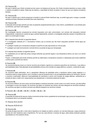 180
3.3. Resposta (C)
No texto é referido que o fluido circulante sai dos vasos e se dispersa por lacunas. Se o fluido circulante abandona os vasos, então
o sistema circulatório é aberto. Neste tipo de sistema, a velocidade do fluido circulante é menor do que num sistema circulatório
fechado.
4.1. Resposta (C)
No texto é referido que o volume sanguíneo é mantido à custa do fluido intersticial, logo, ao perder água para o sangue, a pressão
osmótica do fluido intersticial aumentará (fica mais hipertónico).
4.2. Resposta (D)
A absorção lenta de água permite que esta vá passando progressivamente para o meio interno, possibilitando a sua entrada para
os eritrócitos, que ficam mais túrgidos.
4.3. Resposta (B)
Na investigação descrita compararam-se animais tosquiados (com pelo curto/cortado), com animais não tosquiados (variável
independente), avaliando-se a perda de água (variável dependente), portanto a investigação pretendeu estudar a importância dos
pelos na conservação da água.
4.4. A resposta deve abordar os seguintes tópicos:
 a investigação realizada em C. dromedarius mostrou que os animais que não foram tosquiados perderam menos água por
transpiração;
 a pelagem impede que a temperatura atingida à superfície do pelo seja sentida ao nível da pele;
 a pelagem (ao isolar termicamente o animal) diminui as perdas de água por transpiração.
5. A resposta deve abordar os seguintes tópicos:
o metabolismo de um réptil não produz energia suficiente que permita regular a sua temperatura interna, por isso é um animal
ectotérmico;
assim, a deslocação para locais sombrios permite ao réptil baixar a temperatura corporal e a deslocação para locais soalheiros
contribui para o aumento da mesma.
6. Resposta (B)
Os neurotransmissores atuam ao nível do neurónio pós-sináptico, ligando-se a recetores específicos da membrana, o que altera a
permeabilidade desta. Esta alteração da permeabilidade provoca uma inversão de cargas elétrica e, portanto, o potencial de ação.
7. Resposta (A)
Os neurónios estão polarizados, isto é, apresentam diferença de polaridade entre a membrana interna (carga negativa) e a
membrana externa (carga positiva), que é mantida à custa de transporte ativo e da permeabilidade seletiva da membrana. Quando
o neurónio é estimulado, altera-se a permeabilidade da membrana e ocorre uma inversão de cargas elétricas, verificando-se a
entrada de cálcio e sódio (com carga positiva) que despolarizam a membrana (potencial de ação).
8. Resposta (D)
Os neurónios olfativos, tal como outros neurónios ligados a recetores sensoriais, enviam sinais a um centro nervoso, que descodifica
a mensagem e envia uma reposta. Os neurónios que ligam os recetores aos centros nervosos designam-se neurónios sensitivos.
Os neurónios que ligam os centros nervosos aos efetores designam-se neurónios motores.
9. Resposta: (A) — (2); (B) — (4); (C) — (1); (D) — (6); (e) — (3)
10. Resposta (D)
A reposição do potencial de repouso implica movimento de iões contra o gradiente de concentração, logo ocorre por transporte ativo.
O transporte ativo é um transporte mediado.
11. Resposta: B, C, A, D, E
12. Resposta: B, D, E, A, C
13. Resposta (C)
Os peixes de água doce têm o meio interno hipertónico em relação ao exterior, portanto, ao nível das brânquias, a água entrará por
osmose (do meio hipotónico para o hipertónico). Por sua vez, para eliminar o excesso de água, estes peixes produzem grandes
quantidades de urina bastante diluída.
 