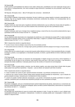 181
14. Resposta (B)
A ADH aumenta a permeabilidade das células do tubo coletor (células-alvo), possibilitando uma maior reabsorção de água para o
meio interno e consequentemente, uma menor excreção de água (diminuirá a quantidade de urina produzida e esta será mais
concentrada).
15. Resposta: Afirmações a favor — B, C, F; Afirmações não conclusivas — A, D, E, G, H.
16.1. Resposta (D)
Nos morcegos a digestão é intracorporal e extracelular. No texto é referido que o sangue ingerido é composto, essencialmente, por
proteínas, logo da sua digestão resultam aminoácidos (monómeros constituintes dos prótidos). Os monossacarídeos são os
monómeros dos glúcidos.
16.2. Resposta (A)
O gráfico mostra que, duas horas após a ingestão de alimentos (relativamente a que se verifica dez minutos antes da ingestão), o
morcego tem um maior fluxo de urina e que esta é bastante mais concentrada, logo terá maior quantidade de solutos.
16.3. Resposta (B)
O gráfico mostra que, assim que o morcego inicia a ingestão de sangue, a taxa de fluxo de urina aumenta substancialmente, logo a
quantidade de ADH terá de se reduzir (Ver item 14. — Unidade 4).
16.4. Resposta (A)
As vias catabólicas estão relacionadas com a degradação de substâncias e com a libertação de energia (ATP). A cadeia respiratória
(etapa final da respiração celular) ocorre na mitocôndria. Nesta etapa, o oxigénio é o aceitador final de eletrões, sendo reduzido e
originando água (Ver itens 7. e 17.2 — Unidade 3).
16.5. A resposta deve abordar os seguintes tópicos:
 nos dez minutos iniciais da refeição a taxa de fluxo de urina excretada aumenta;
 este aumento deve-se ao facto de o morcego ingerir grande quantidade de alimento (sangue) rico em água, em pouco tempo.
17.1. Resposta (C)
O texto refere que nos «peixes do gelo» os vasos são de grande calibre (diâmetro do lúmen). A alta viscosidade dificulta a circulação
do sangue e, portanto, a sua oxigenação e a manutenção da pressão; no entanto, o grande diâmetro do lúmen, facilita essa mesma
circulação.
17.2. Resposta (A)
A excreção ativa de sais constitui um mecanismo de osmorregulação. O degelo da água do mar torna-a menos hipertónica. A
concentração de sais da água do mar irá diminuir, logo entrarão menos sais para o meio interno dos peixes, o que diminuirá a
excreção ativa destas substâncias. A absorção passiva de sais não constitui um mecanismo de osmorregulação.
17.3. Resposta (A)
Nos insetos, o fluido circulante distribui nutrientes, mas não distribui oxigénio, pois estes animais fazem difusão direta de gases
(estes passam das superfícies respiratórias —traqueias — para as células, sem passarem pelo fluido circulante).
17.4. A resposta deve abordar os seguintes tópicos:
 o fluido circulatório dos «peixes do gelo» apresenta elevada viscosidade, o que dificulta o bombeamento do mesmo;
 verifica-se que o tecido muscular cardíaco destes peixes apresenta elevada densidade de mitocôndrias, o que é indicador de
grande produção de energia, necessária para o bombeamento do fluido circulatório;
 o tecido em questão é também altamente vascularizado, o que permite o fornecimento de grandes quantidades de oxigénio e
nutrientes, necessários para uma elevada taxa respiratória (produção de maior quantidade de energia).
18.1. Resposta (B)
Na primeira investigação, variou-se a emersão/submersão (variável independente) das plantas, observando-se o comprimento dos
entrenós (variável dependente). Na segunda investigação, aplicou-se etileno (variável independente), observando-se o comprimento
dos entrenós (Ver item 3.1. — Unidade 4).
18.2. Resposta (A)
As descrições das características do grupo de controlo estão expressas no texto. O grupo de controlo é o que é utilizado para
comparação/confirmação dos resultados e, habitualmente, é mantido em condições padrão (sem manipulação). O etileno só foi
utilizado no segundo ensaio.
 