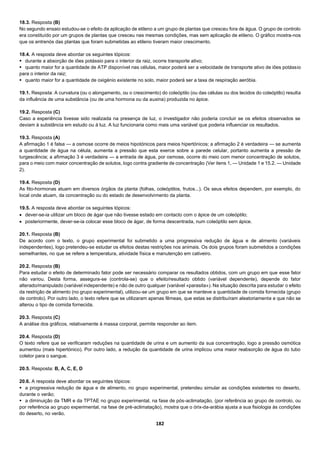 182
18.3. Resposta (B)
No segundo ensaio estudou-se o efeito da aplicação de etileno a um grupo de plantas que cresceu fora de água. O grupo de controlo
era constituído por um grupos de plantas que cresceu nas mesmas condições, mas sem aplicação de etileno. O gráfico mostra-nos
que os entrenós das plantas que foram submetidas ao etileno tiveram maior crescimento.
18.4. A resposta deve abordar os seguintes tópicos:
 durante a absorção de iões potássio para o interior da raiz, ocorre transporte ativo;
 quanto maior for a quantidade de ATP disponível nas células, maior poderá ser a velocidade de transporte ativo de iões potássio
para o interior da raiz;
 quanto maior for a quantidade de oxigénio existente no solo, maior poderá ser a taxa de respiração aeróbia.
19.1. Resposta: A curvatura (ou o alongamento, ou o crescimento) do coleóptilo (ou das células ou dos tecidos do coleóptilo) resulta
da influência de uma substância (ou de uma hormona ou da auxina) produzida no ápice.
19.2. Resposta (C)
Caso a experiência tivesse sido realizada na presença de luz, o investigador não poderia concluir se os efeitos observados se
deviam à substância em estudo ou à luz. A luz funcionaria como mais uma variável que poderia influenciar os resultados.
19.3. Resposta (A)
A afirmação 1 é falsa — a osmose ocorre de meios hipotónicos para meios hipertónicos; a afirmação 2 é verdadeira — se aumenta
a quantidade de água na célula, aumenta a pressão que esta exerce sobre a parede celular, portanto aumenta a pressão de
turgescência; a afirmação 3 é verdadeira — a entrada de água, por osmose, ocorre do meio com menor concentração de solutos,
para o meio com maior concentração de solutos, logo contra gradiente de concentração (Ver itens 1. — Unidade 1 e 15.2. — Unidade
2).
19.4. Resposta (D)
As fito-hormonas atuam em diversos órgãos da planta (folhas, coleóptilos, frutos...). Os seus efeitos dependem, por exemplo, do
local onde atuam, da concentração ou do estado de desenvolvimento da planta.
19.5. A resposta deve abordar os seguintes tópicos:
 dever-se-ia utilizar um bloco de ágar que não tivesse estado em contacto com o ápice de um coleóptilo;
 posteriormente, dever-se-ia colocar esse bloco de ágar, de forma descentrada, num coleóptilo sem ápice.
20.1. Resposta (B)
De acordo com o texto, o grupo experimental foi submetido a uma progressiva redução de água e de alimento (variáveis
independentes), logo pretendeu-se estudar os efeitos destas restrições nos animais. Os dois grupos foram submetidos a condições
semelhantes, no que se refere a temperatura, atividade física e manutenção em cativeiro.
20.2. Resposta (B)
Para estudar o efeito de determinado fator pode ser necessário comparar os resultados obtidos, com um grupo em que esse fator
não variou. Desta forma, assegura-se (controla-se) que o efeito/resultado obtido (variável dependente), depende do fator
alterado/manipulado (variável independente) e não de outro qualquer (variável «parasita»). Na situação descrita para estudar o efeito
da restrição de alimento (no grupo experimental), utilizou-se um grupo em que se manteve a quantidade de comida fornecida (grupo
de controlo). Por outro lado, o texto refere que se utilizaram apenas fêmeas, que estas se distribuíram aleatoriamente e que não se
alterou o tipo de comida fornecida.
20.3. Resposta (C)
A análise dos gráficos, relativamente à massa corporal, permite responder ao item.
20.4. Resposta (D)
O texto refere que se verificaram reduções na quantidade de urina e um aumento da sua concentração, logo a pressão osmótica
aumentou (mais hipertónico). Por outro lado, a redução da quantidade de urina implicou uma maior reabsorção de água do tubo
coletor para o sangue.
20.5. Resposta: B, A, C, E, D
20.6. A resposta deve abordar os seguintes tópicos:
 a progressiva redução de água e de alimento, no grupo experimental, pretendeu simular as condições existentes no deserto,
durante o verão;
 a diminuição da TMR e da TPTAE no grupo experimental, na fase de pós-aclimatação, (por referência ao grupo de controlo, ou
por referência ao grupo experimental, na fase de pré-aclimatação), mostra que o órix-da-arábia ajusta a sua fisiologia às condições
do deserto, no verão.
 