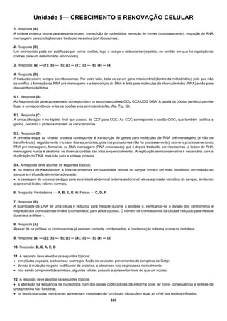 183
Unidade 5— CRESCIMENTO E RENOVAÇÃO CELULAR
1. Resposta (B)
A síntese proteica ocorre pela seguinte ordem: transcrição de nucleótidos, remoção de intrões (processamento), migração do RNA
mensageiro para o citoplasma e tradução de exões (por ribossomas).
2. Resposta (B)
Um aminoácido pode ser codificado por vários codões, logo o código é redundante (repetido, no sentido em que há repetição de
codões para um determinado aminoácido).
3. Resposta: (a) — (7); (b) — (5); (c) — (1); (d) — (6); (e) — (4)
4. Resposta (B)
A tradução ocorre sempre por ribossomas. Por outro lado, trata-se de um gene mitocondrial (dentro da mitocôndria), pelo que não
se verifica a formação de RNA pré-mensageiro e a transcrição do DNA é feita para moléculas de ribonucleótidos (RNA) e não para
desoxirribonucleótidos.
5.1. Resposta (B)
Ao fragmento de gene apresentado correspondem os seguintes codões GCU GCA UGG GGA. A tabela do código genético permite
fazer a correspondência entre os codões e os aminoácidos Ala, Ala, Trp, Gli.
5.2. Resposta (C)
A única alteração é no tripleto final que passou de CCT para CCC. Ao CCC corresponde o codão GGG, que também codifica a
glicina, portanto a proteína mantém as características.
5.3. Resposta (D)
A primeira etapa da síntese proteica corresponde à transcrição de genes para moléculas de RNA pré-mensageiro (e não de
transferência); seguidamente (no caso dos eucariontes, pois nos procariontes não há processamento), ocorre o processamento do
RNA pré-mensageiro, formando-se RNA mensageiro (RNA processado) que é depois traduzido por ribossomas (a leitura do RNA
mensageiro nunca é aleatória; os diversos codões são lidos sequencialmente). A replicação semiconservativa é necessária para a
duplicação do DNA, mas não para a síntese proteica.
5.4. A resposta deve abordar os seguintes tópicos:
 na doença de Kwashiorkor, a falta de proteínas em quantidade normal no sangue torna-o um meio hipotónico em relação ao
sangue em situação alimentar adequada;
 a passagem do excesso de água para a cavidade abdominal (edema abdominal) eleva a pressão osmótica do sangue, tendendo
a aproximá-la dos valores normais.
6. Resposta: Verdadeiras — A, B, E, G, H; Falsas — C, D, F.
7. Resposta (B)
A quantidade de DNA de uma célula é reduzida para metade durante a anáfase II, verificando-se a divisão dos centrómeros e
migração dos cromossomas irmãos (cromatídeos) para poios opostos. O número de cromossomas da célula é reduzido para metade
durante a anáfase I.
8. Resposta (A)
Apesar de na prófase os cromossomas já estarem bastante condensados, a condensação máxima ocorre na metáfase.
9. Resposta: (a) — (2); (b) — (6); (c) — (4); (d) — (5); (e) — (8)
10. Resposta: B, C, A, E, D
11. A resposta deve abordar os seguintes tópicos:
 em células vegetais, a citocinese ocorre por fusão de vesículas provenientes do complexo de Golgi;
 devido à mutação no gene codificador da proteína, a citocinese não se processa normalmente;
 não sendo comprometida a mitose, algumas células passam a apresentar mais do que um núcleo.
12. A resposta deve abordar os seguintes tópicos:
 a alteração da sequência de nucleótidos num dos genes codificadores da integrina pode ter como consequência a síntese de
uma proteína não funcional;
 os leucócitos cujas membranas apresentam integrinas não funcionais não podem atuar ao nível dos tecidos infetados.
 
