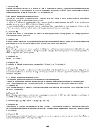 185
17.3. Resposta (D)
De acordo com o modelo de estrutura da molécula de DNA, os nucleótidos de adenina (A) ligam-se (por complementaridade) aos
nucleótidos de timina (T) e os nucleótidos de citosina (C) ligam-se aos de guanina (G). Se há o mesmo número de A do que de T e
o mesmo número de C do que de G, então (A + C) / (T + G) será igual a 1.
17.4. A resposta deve abordar os seguintes tópicos:
 durante um ciclo celular, o material genético é replicado antes de a célula se dividir, sintetizando-se as novas cadeias
polinucleotídicas a partir de nucleótidos presentes no meio;
 o cultivo de E. coli durante várias gerações, num meio com nitrogénio pesado, assegura que, ao fim de um certo tempo, a
população apresente cerca de 100% do DNA com nitrogénio pesado;
 a uniformização/fixação da característica «tipo de molécula de DNA» na população de bactérias permite eliminar uma das
variáveis que poderiam afetar o resultado das experiências, que oferece, por isso, maior confiança.
18.1. Resposta (D)
Um codão é um tripleto de bases do RNA que codifica um (e só um) aminoácido. O código genético não é ambíguo (um codão
codifica sempre o mesmo aminoácido).
18.2. Resposta (C)
As figuras mostram que durante o processamento alternativo são removidos intrões e alguns exões. O RNA pré-mensageiro pode
ser processado de formas distintas (removendo exões distintos) o que origina diferentes mRNA.
18.3. Resposta (C)
O texto refere que a partir de uma mesma sequência de DNA (gene) a célula pode produzir uma dezena de mRNA diferentes e que
é graças a este processo que as células se distinguem umas das outras (se diferenciam) ajustando-se às circunstâncias. Todas as
células do organismo têm o mesmo genoma.
18.4. Resposta (A)
Ver item 1. — Unidade 5.
18.5. Resposta (B)
As moléculas de DNA são complementares e antiparalelas. (Ver itens 5.1. e 17.3. Unidade 5).
18.6. Resposta (D)
As proteínas são sintetizadas por ribossomas localizados no RER, sendo transportadas para o complexo de Golgi, onde são
processadas / modificadas; no Complexo de Golgi formam-se as vesículas de exocitose, que permitem a secreção das proteínas
para o meio extracelular.
18.7. A resposta deve abordar os seguintes tópicos:
 em diferentes células ocorre inibição/bloqueio da transcrição de diferentes genes;
 através do processamento alternativo ocorre a produção de diferentes moléculas de mRNA a partir de um mesmo gene;
 num e noutro processos ocorre a produção de conjuntos de proteínas diferentes, o que conduz à diferenciação celular.
19.1. Resposta (A)
O texto refere a destruição do RNA ou o impedimento da síntese proteica ao nível dos ribossomas, logo foi impedida a tradução
(Ver item 1. — Unidade 5).
19.2. Resposta (C)
O texto refere que no cromossoma bacteriano são vários os genes (segmentos de DNA) que estão implicados na codificação de
uma NRPS. A informação genética está contida no DNA.
19.3. Resposta: (a) — (7); (b) — (6); (c) — (2); (d) — (1); (e) — (4)
19.4. Resposta (C)
O item refere-se ao transporte ativo de iões (não se refere à difusão). O transporte ativo ocorre contra gradiente de concentração,
logo é responsável pela diferença de tonicidade (concentração). A difusão contribui para a isotonia, pois ocorre a favor do gradiente
de concentração.
19.5. Resposta (B)
As bactérias que vivem no intestino do Homem necessitam de uma fonte orgânica de carbono, logo são heterotróficas. Todas as
bactérias heterotróficas obtêm o alimento por absorção.
 