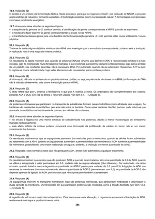 186
19.6. Resposta (D)
O lactato é um produto da fermentação láctica. Neste processo, para que se regenere o NAD+
, por oxidação do NADH, o piruvato
aceita eletrões (é reduzido), formando-se lactato. A fosforilação oxidativa ocorre na respiração celular. A fermentação é um processo
com baixo rendimento energético.
19.7. A resposta deve abordar os seguintes tópicos:
 a sequência do genoma de S. coelicor permitiu a identificação de genes correspondentes a NRPS que não se exprimem;
 é necessário fazer exprimir os genes correspondentes a essas novas NRPS;
 a transferência desses genes para uma bactéria de fácil manipulação genética (E. coli), permite obter novos antibióticos / novos
péptidos.
20.1. Resposta (A)
Trata-se de testar oligonucleótidos sintéticos de mRNA para investigar qual o aminoácido correspondente, portanto será a tradução.
A replicação não é uma etapa da síntese proteica.
20.2. Resposta (C)
Os resultados da tabela mostram que, quando se adiciona DNAase (enzima que destrói o DNA) a radioatividade emitida é a mais
elevada, logo foi incorporada muita fenilalanina marcada, o que evidencia que ocorreu bastante síntese proteica, logo para a síntese
de um péptido, nas condições descritas, não é necessário DNA. Por outro lado, quando não se adicionam ribossomas, ATP ou poli-
U regista-se pouca radioatividade, logo estes elementos são necessárias para a síntese proteica.
20.3. Resposta (B)
A informação utilizada na síntese de um péptido está nos codões, ou seja, sequência de três bases do mRNA (a informação do DNA
não é utilizada diretamente, pois ocorre transcrição para o mRNA).
20.4. Resposta (D)
O texto refere que poli-U codifica a fenilalanina e que poli-A codifica a lisina. Os anticodões são complementares dos codões,
portanto AAA e UUU. Em vez de timina o RNA tem uracilo (Ver item 5.1. — Unidade 5).
20.5. Resposta (A)
As proteínas intrínsecas que participam no transporte de substâncias formam canais hidrofílicos (com afinidade para a água). As
bactérias são resistentes ao antibiótico, pois este não entra na bactéria. Como estas bactérias não têm porinas, pode inferir-se que
a entrada do antibiótico se fará através de porinas, em células não mutantes.
20.6. A resposta deve abordar os seguintes tópicos:
 no ensaio 5 registou-se uma menor emissão de radioatividade nas proteínas, devido à menor incorporação de fenilalanina
marcada radioativamente;
 este efeito inibidor da síntese proteica provocará uma diminuição da proliferação de células do tumor, isto é, um menor
crescimento dos tumores.
21.1. Resposta (B)
Os resultados mostram-nos que as aquaporinas passaram das vesículas para a membrana, quando as células foram submetidas
ao tratamento com a ADH, portanto as aquaporinas aumentam a permeabilidade da membrana (a ADH aumenta a permeabilidade
da membrana, possibilitando uma maior reabsorção de água e, portanto, a produção de menor quantidade de urina).
21.2. Resposta: ratos normais e ratos que não produzem ADH, ambos não submetidos a qualquer tratamento.
21.3. Resposta (D)
Os resultados mostram que os ratos que não produzem ADH, e que não foram tratados, têm uma quantidade de 0,5 de ADH; quando
se utiliza o antagonista o valor permanece em 0,5, portanto não se regista alteração (não influencia). Por outro lado, nos ratos
normais, quando tratados com antagonista a quantidade de AQP-2 passa para metade (de 1,0 para 0,5). A ligação de ADH aos
recetores da membrana dos ratos normais não altera a quantidade de AQP-2 (permanecem com 1,0). A quantidade de AQP-2 não
depende apenas da ligação da ADH, pois os ratos que não a produzem também a apresentam.
21.4. Resposta (A)
As aquaporinas intervêm no transporte membranar, logo são proteínas intrínsecas, que apresentam mobilidade e atravessam a
dupla camada da membrana. Os transportes em que participam proteínas são mediados, como a difusão facilitada (Ver item 12.3.
— Unidade 1).
21.5. Resposta (B)
A ingestão de sal torna o meio interno hipertónico. Para compensar esta alteração, o organismo aumentará a libertação de ADH,
reabsorverá mais água e produzirá menos urina.
 