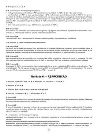 187
21.6. Resposta: C, E, A, D, B
21.7. A resposta deve abordar os seguintes tópicos:
 a linhagem de ratos que não produzem ADH apresenta menor quantidade de AQP-2 do que a dos ratos normais;
 quando se trata com ADH os ratos que não produzem AQP-2, verifica-se um aumento da quantidade de AQP-2 relativamente
aos valores de referência para esta linhagem (ou relativamente aos valores apresentados na situação de tratamento com ADH para
a linhagem de ratos normais); por outro lado, o tratamento com um antagonista de recetor de ADH, na linhagem de ratos que não
produzem ADH, conduz à diminuição da quantidade de AQP-2, relativamente aos valores apresentados na situação de tratamento
com ADH;
 deste modo, pode concluir-se que a ADH influencia a quantidade de AQP-2.
22.1. Resposta (C)
As autolisinas são sintetizadas por bactérias Gram-negativas, logo digerem mais facilmente a parede celular de bactérias Gram-
positivas. As autolisinas são proteínas, portanto sintetizadas por ribossomas.
22.2. Resposta (B)
De acordo com o texto, a teixobactina é um antibiótico peptídico (prótido), logo é formado por aminoácidos.
22.3. Resposta: As células humanas não têm parede celular.
22.4. Resposta (B)
De acordo com o modelo de mosaico fluido, as moléculas da bicamada fosfolipídica apresentam grande mobilidade lateral, a
distribuição das proteínas é heterogénea, as proteínas transportadoras também apresentam mobilidade (podem alterar a sua
conformação durante o transporte) e os glúcidos associam-se a lípidos (glicolípidos) na superfície externa da membrana.
22.5. Resposta (D)
Nas células eucarióticas, a transcrição ocorre no núcleo. Nas células procarióticas a transcrição ocorre no citoplasma. Por outro
lado, nos procariontes não existe processamento do RNA. As alternativas B e C são verdadeiras para os dois tipos celulares.
22.6. Resposta (B)
A replicação do DNA é semiconservativa. Na primeira geração formar-se-iam moléculas de DNA híbridas (uma cadeia com 15
N e
uma cadeia com 14
N). Na segunda geração formar-se-iam 50% de moléculas híbridas e 50% de moléculas só com 14
N, portanto
existiriam 50% de moléculas com aquele 14
N (Ver item 17.2. — Unidade 5).
Unidade 6 — REPRODUÇÃO
1. Resposta: Afirmações a favor — C, E, H; Afirmações não conclusivas — A, B, D, F, G.
2. Resposta: D, A, C, E, B
3. Resposta: (a) — (3); (b) — (6); (c) — (1); (d) — (8); (e) — (5)
4. Resposta: Verdadeiras — A, C, F, G, H; Falsas — B, D, E.
5. Resposta (A)
Se as sementes resultam de um processo de reprodução sexuada, então os descendentes são geneticamente distintos. As plantas
reproduzem-se assexuadamente por multiplicação vegetativa.
6. Resposta (B)
O aumento da ploidia, ao aumentar o número de cromossomas, aumenta a quantidade de informação genética. A reprodução
sexuada aumenta a diversidade genética dos indivíduos. Quanto maior for a diversidade genética, maior será a probabilidade de
sobrevivência de uma população.
7. A resposta deve abordar os seguintes tópicos:
 as batateiras irlandesas foram obtidas a partir da multiplicação vegetativa, de uma única variedade de batateiras, ou seja, por
reprodução assexuada;
 este tipo de reprodução leva à produção de batateiras geneticamente idênticas;
 deste modo, todas as batateiras eram igualmente vulneráveis ao fungo que as infestou (a reduzida variabilidade genética das
batateiras irlandesas não permitiu a sua sobrevivência perante a alteração das condições ambientais — infestação pelo fungo).
 