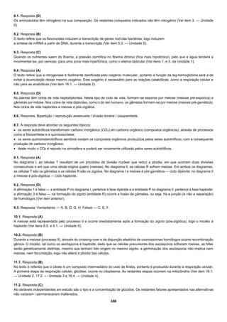 188
8.1. Resposta (D)
Os aminoácidos têm nitrogénio na sua composição. Os restantes compostos indicados não têm nitrogénio (Ver item 3. — Unidade
0).
8.2. Resposta (B)
O texto refere que os flavonoides induzem a transcrição de genes nod das bactérias, logo induzem
a síntese de mRNA a partir de DNA, durante a transcrição (Ver item 5.3. — Unidade 5).
8.3. Resposta (C)
Quando os nutrientes saem do floema, a pressão osmótica no floema diminui (fica mais hipotónico), pelo que a água tenderá a
movimentar-se, por osmose, para uma zona mais hipertónica, como o xilema radicular (Ver itens 1. e 3. da Unidade 1).
8.4. Resposta (A)
O texto refere que a nitrogenase é facilmente danificada pelo oxigénio molecular, portanto a função da leg-hemoglobina será a de
evitar a acumulação desse mesmo oxigénio. Este oxigénio é necessário para as reações catabólicas, como a respiração celular e
não para as anabólicas (Ver item 16.1. — Unidade 2).
8.5. Resposta (D)
As plantas têm ciclos de vida haplodiplontes. Neste tipo de ciclo de vida, formam-se esporos por meiose (meiose pré-espórica) e
gâmetas por mitose. Nos ciclos de vida diplontes, como o do ser humano, os gâmetas formam-se por meiose (meiose pré-gamética).
Nos ciclos de vida haplontes a meiose é pós-zigótica.
8.6. Resposta: Bipartição / reprodução assexuada / divisão binária / cissiparidade.
8.7. A resposta deve abordar os seguintes tópicos:
 os seres autotróficos transformam carbono inorgânico (CO2) em carbono orgânico (compostos orgânicos), através de processos
como a fotossíntese e a quimiossíntese;
 os seres quimioheterotróficos aeróbios oxidam os compostos orgânicos produzidos pelos seres autotróficos, com a consequente
produção de carbono inorgânico;
 deste modo o CO2 é reposto na atmosfera e poderá ser novamente utilizado pelos seres autotróficos.
9.1. Resposta (A)
No diagrama I, as células T resultam de um processo de divisão nuclear que reduz a ploidia, em que ocorrem duas divisões
consecutivas e em que uma célula origina quatro (meiose). No diagrama II, as células R sofrem meiose. Em ambos os diagramas,
as células T são os gâmetas e as células R são os zigotos. No diagrama I a meiose é pré-gamética — ciclo diplonte; no diagrama II
a meiose é pós-zigótica — ciclo haplonte.
9.2. Resposta (D)
A afirmação 1 é falsa — a entidade P no diagrama I, pertence à fase diploide e a entidade P no diagrama II, pertence à fase haploide;
a afirmação 3 é falsa — na formação do zigoto (entidade R) ocorre a fusão de gâmetas, ou seja, há a junção (e não a separação)
de homólogos (Ver item anterior).
9.3. Resposta: Verdadeiras — A, B, D, G, H; Falsas — C, E, F.
10.1. Resposta (A)
A meiose está representada pelo processo II e ocorre imediatamente após a formação do zigoto (pós-zigótica), logo o micélio é
haploide (Ver itens 8.5. e 9.1. — Unidade 6).
10.2. Resposta (B)
Durante a meiose (processo II), através do crossing-over e da disjunção aleatória de cromossomas homólogos ocorre recombinação
génica. O micélio, tal como os ascósporos é haploide; dado que as células precursoras dos ascósporos sofreram meiose, as hifas
serão geneticamente distintas, mesmo que tenham tido origem no mesmo zigoto; a germinação dos ascósporos não implica nem
meiose, nem fecundação, logo não altera a ploidia das células.
11.1. Resposta (B)
No texto é referido que o citrato é um composto intermediário do ciclo de Krebs, portanto é produzido durante a respiração celular.
A primeira etapa da respiração celular, glicólise, ocorre no citoplasma. As restantes etapas ocorrem na mitocôndria (Ver item 16.1.
— Unidade 2, 17.2. — Unidade 3 e 16.4. — Unidade 4).
11.2. Resposta (C)
As variáveis independentes em estudo são o tipo e a concentração de glúcidos. Os restantes fatores apresentados nas alternativas
não variaram / permaneceram inalterados.
 