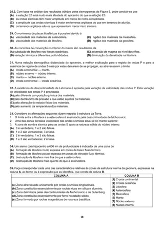 18
28.2. Com base na análise dos resultados obtidos pelos sismogramas da Figura 5, pode concluir-se que
(A) a estação E2 está muito mais afastada do epicentro do que a estação E3.
(B) as ondas sísmicas têm maior amplitude em meios de rocha consolidada.
(C) a amplitude das ondas sísmicas é maior em terrenos argilosos do que em terrenos de aluvião.
(D) os terrenos argilosos são os que apresentam menor risco sísmico.
29. O movimento de placas litosféricas é possível devido à
(A) viscosidade dos materiais da astenosfera.
(B) viscosidade dos materiais da litosfera.
(C) rigidez dos materiais da mesosfera.
(D) rigidez dos materiais da geosfera.
30. As correntes de convecção no interior do manto são resultantes da
(A) subdução da litosfera nas fossas oceânicas.
(B) variação térmica a diferentes profundidades.
(C) ascensão de magma ao nível dos riftes.
(D) diminuição da densidade na litosfera.
31. Numa estação sismográfica distanciada do epicentro, a melhor explicação para o registo de ondas P e para a
ausência de registo de ondas S será por estas deixarem de se propagar, ao atravessarem o limite
(A) crosta continental — manto.
(B) núcleo externo — núcleo interno.
(C) manto — núcleo externo.
(D) crosta continental — crosta oceânica.
32. A existência da descontinuidade de Lehmann é apoiada pela variação de velocidade das ondas P. Esta variação
de velocidade das ondas P é provocada
(A) pela diferente composição química dos materiais.
(B) pelo decréscimo da pressão a que estão sujeitos os materiais.
(C) pela alteração do estado físico dos materiais.
(D) pelo aumento da temperatura dos materiais.
33. Considere as afirmações seguintes dizem respeito à estrutura da Terra.
1. O limite entre a litosfera e a astenosfera é assinalado pela descontinuidade de Mohorovicic.
2. Uma das zonas de baixa velocidade das ondas sísmicas situa-se no manto superior.
3. A zona de sombra sísmica para as ondas S apoia a natureza sólida do núcleo interno.
(A) 3 é verdadeira; 1 e 2 são falsas.
(B) 1 e 2 são verdadeiras; 3 é falsa.
(C) 2 é verdadeira; 1 e 3 são falsas.
(D) 1 e 3 são verdadeiras; 2 é falsa.
34. Um sismo com hipocentro a 600 km de profundidade é indicador de uma zona de
(A) formação de litosfera muito espessa em zonas de baixo fluxo térmico.
(B) formação de litosfera pouco espessa em zonas de elevado fluxo térmico.
(C) destruição de litosfera mais fria do que a astenosfera.
(D) destruição de litosfera mais quente do que a astenosfera.
35. Faça corresponder cada uma das características relativas às zonas da estrutura interna da geosfera, expressas na
coluna A, ao termo ou à expressão que as identifica, que consta da coluna B.
COLUNA A COLUNA B
(a) Zona atravessada unicamente por ondas sísmicas longitudinais.
(b) Zona constituída essencialmente por rochas ricas em sílica e alumínio.
(c) Zona delimitada pelas descontinuidades de Mohorovicic e de Gutenberg.
(d) Zona constituída essencialmente por ferro no estado sólido.
(e) Zona formada por rochas magmáticas de natureza basáltica.
(1) Crosta continental
(2) Crosta oceânica
(3) Litosfera
(4) Astenosfera
(5) Mesosfera
(6) Manto
(7) Núcleo externo
(8) Núcleo interno
 