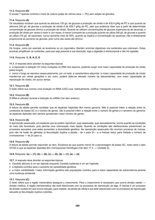 189
11.3. Resposta (D)
O ensaio 7 apenas continha o meio de cultura (polpa de citrinos seca — PC) sem adição de glúcidos.
11.4. Resposta (A)
Os resultados mostram que quando se adiciona 120 g/L de glucose a produção de citrato é de 432,4 g/Kg de PC e que quando se
adiciona 240 g/L de glucose a produção de citrato é de 426,7 g/Kg de PC, pelo que podemos dizer que a partir de determinada
concentração de glucose diminui a produção de citrato. Quando se utilizam concentrações de glucose superiores às de sacarose, a
produção de citrato por vezes é maior e, por vezes, é menor (compare-se a produção quando se utiliza 240 g/L de glucose e quando
se utiliza 216 g/L de sacarose); nunca aumenta mais de 50%, quando se duplica a concentração de sacarose; não é diretamente
proporcional ao aumento de glucose, pois numa das vezes até diminui.
11.5. Resposta (D)
Os fungos, como por exemplo as leveduras ou os cogumelos, libertam enzimas digestivas nos substratos que colonizam. Estas
enzimas simplificam os nutrientes, para que seja possível a sua absorção, logo a digestão é extracorporal e não há ingestão.
11.6. Resposta: C, B, A, E, D
11.7. A resposta deve abordar os seguintes tópicos:
 a exposição à radiação UV induz mutações no DNA dos esporos, podendo surgir uma maior capacidade de produção de citrato
pelos fungos;
 como o fungo se reproduz assexuadamente, por um lado, a característica adquirida / a maior capacidade de produção de citrato
mantém-se por várias gerações e por outro, poderá obter-se elevado número de descendentes, com maior capacidade de
reprodução de citrato, em pouco tempo.
12.1. Resposta (D)
O texto refere que ocorreu uma mutação no tRNA (UGC) que, habitualmente, codifica / transporta a leucina.
12.2. Resposta (B)
O tRNA é utilizado durante a tradução do mRNA (Ver item anterior).
12.3. Resposta (D)
A leitura da tabela permite constatar que as espécies haploides têm menor genoma. Não é possível inferir a relação entre os
conteúdos de bases GC e o número de genes; não é possível inferir a relação entre o número de genes e o tamanho do genoma;
as espécies diploides nem sempre apresentam maior número de genes.
12.4. Resposta (A)
A reprodução assexuada, em espécies que se podem reproduzir, quer assexuada, quer sexuadamente, ocorre quando as condições
do meio são favoráveis, pois permite uma colonização mais rápida. Quando as condições são desfavoráveis predominam os
processos sexuados, pois estes aumentam a diversidade genética. Na reprodução assexuada não ocorrem processo de meiose,
pois não há fusão de gâmetas (a fecundação duplica a ploidia - de n para 2n - e a meiose reduz para metade o número de
cromossomas — de 2n para n).
12.5. Resposta (A)
A leitura da tabela permite responder ao item. Esclarece-se que quanto menor for a percentagem de bases GC, maior será o valor
AT/GC e que as espécies diploides têm cromossomas homólogos (Ver item 17.3. — Unidade 5).
12.6. Resposta: (a) — (7); (b) — (8); (c) — (5); (d) — (1); (e) — (4)
12.7. A resposta deve abordar os seguintes tópicos:
 Candida albicans é um ser diploide enquanto Candida lusitaniae é um ser haploide;
 a diploidia contribui para o aumento da variabilidade genética;
 a maior variabilidade / maior informação genética das populações contribui para a maior capacidade de sobrevivência perante
uma mudança ambiental.
13.1. Resposta (C)
O texto refere que a região merismática assegura o crescimento. Para o crescimento é necessário que ocorra divisão celular —
divisão mitótica. A região meristemática não está relacionada com os processos de reprodução da alga. A meiose é um processo
de divisão nuclear em que ocorre redução, para metade, da ploidia da célula e que está relacionado com os processos de reprodução
sexuada (a fecundação duplica a ploidia).
 