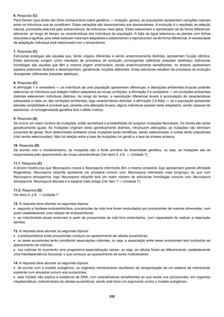 192
6. Resposta (C)
Para Darwin (que ainda não tinha conhecimento sobre genética — mutação, genes), as populações apresentam variações naturais
entre os indivíduos que as constituem. Estas variações são transmissíveis aos descendentes. A evolução é o resultado da seleção
natural, provocada pela luta pela sobrevivência, de indivíduos mais aptos. Estes sobrevivem e reproduzem-se de forma diferencial,
alterando, ao longo do tempo, as características dos indivíduos da população. A falta de água selecionou as plantas com folhas
reduzidas a agulhas, pois estas estavam mais bem adaptadas e sobreviveram e reproduziram-se de forma diferencial. A necessidade
de adaptação individual está relacionada com o lamarckismo.
7. Resposta (C)
Estruturas análogas são aquelas que, tendo origens diferentes e sendo anatomicamente distintas, apresentam função idêntica.
Estas estruturas surgem como resultado de processos de evolução convergentes (idênticas pressões seletivas). Estruturas
homólogas são aquelas que têm a mesma origem embrionária, sendo anatomicamente semelhantes, no entanto apresentam
aspetos exteriores distintos e desempenham, geralmente, funções diferentes. Estas estruturas resultam de processos de evolução
divergentes (diferentes pressões seletivas).
8. Resposta (C)
A afirmação 1 é verdadeira — os indivíduos de uma população apresentam diferenças, e alterações ambientais bruscas poderão
selecionar os indivíduos que estejam melhor adaptados às novas condições; a afirmação 2 é verdadeira — as condições ambientais
distintas selecionam indivíduos distintos. Ao longo do tempo, a reprodução diferencial levará à acumulação de características
adequadas a cada um das condições ambientais, logo características distintas; a afirmação 3 é falsa — se a população apresentar
elevada variabilidade é provável que, perante uma alteração brusca, alguns indivíduos possam estar adaptados, sendo capazes de
sobreviver. A homogeneidade genética terá o efeito inverso.
9. Resposta (A)
Se ocorre um maior número de mutações, então aumentará a probabilidade de surgirem mutações favoráveis. Os clones são seres
geneticamente iguais. As mutações originam seres geneticamente distintos, introduzem alterações; as mutações não eliminam
conjuntos de genes. Num determinado ambiente umas mutações serão benéficas, sendo selecionadas, e outras serão prejudiciais
(não sendo selecionadas). Não há relação entre a taxa de mutações (no geral) e a taxa de síntese proteica.
10. Resposta (D)
De acordo com o neodarwinismo, as mutações são a fonte primária da diversidade genética, ou seja, as mutações são as
responsáveis pelo aparecimento de novas características (Ver itens 4. e 6. — Unidade 7).
11.1. Resposta (C)
A árvore mostra-nos que Neurospora crassa e Neurospora intermedia têm o mesmo ancestral, logo apresentam grande afinidade
filogenética; Neurospora sitophila apresenta um ancestral comum com Neurospora intermedia mais longínquo do que com
Neurospora tetrasperma, logo Neurospora sitophila terá um maior número de estruturas homólogas comuns com Neurospora
tetrasperma; Neurospora discreta é a espécie mais antiga (Ver item 7 — Unidade 7).
11.2. Resposta (D)
Ver itens 4. e 6. — Unidade 7.
12. A resposta deve abordar os seguintes tópicos:
 segundo a hipótese endossimbiótica, procariontes de vida livre foram endocitados por procariontes de maiores dimensões, com
quem estabeleceram uma relação de endossimbiose;
 as mitocôndrias atuais evoluíram a partir de procariontes de vida livre endocitados, com capacidade de realizar a respiração
aeróbia.
13. A resposta deve abordar os seguintes tópicos:
 a endossimbiose entre procariontes conduziu ao aparecimento de células eucarióticas;
 os seres eucariontes terão constituído associações coloniais, ou seja, a associação entre seres eucariontes terá conduzido ao
aparecimento de colónias;
 nas colónias foi ocorrendo uma progressiva especialização celular, ou seja, as células foram-se diferenciando, estabelecendo
uma interdependência funcional, o que conduziu ao aparecimento de seres multicelulares.
14. A resposta deve abordar os seguintes tópicos:
 de acordo com o modelo autogénico, os organitos membranares resultaram da reorganização de um sistema de membranas
existente num ancestral comum aos eucariontes;
 este modelo não explica a existência de DNA, com características semelhantes ao que existe nos procariontes, em organitos
citoplasmáticos (mitocôndrias) de células eucarióticas, sendo este facto um argumento contra o modelo autogénico;
 