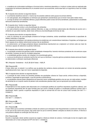 193
 a existência de continuidade morfológica e funcional entre a membrana plasmática e o invólucro nuclear pode ser explicada pela
invaginação da membrana plasmática de um ancestral comum aos eucariontes, sendo esse facto um argumento a favor do modelo
autogénico.
15. A resposta deve abordar os seguintes tópicos:
 os ambientes desérticos exercem o mesmo tipo de pressões seletivas sobre grupos de animais distintos;
 em cada geração, são privilegiados os indivíduos que apresentam características que os tornam mais aptos nestes meios;
 ao longo do tempo e em ambientes idênticos, grupos diferentes podem evoluir de forma semelhante, apresentando na atualidade
estruturas anatómicas semelhantes.
16. A resposta deve ',bordar os seguintes tópicos:
 a formação de ilhas conduz a uma diversificação de ambientes;
 em cada ambiente ocorrem pressões seletivas diferentes, ou seja, os indivíduos selecionados são diferentes de acordo com o
ambiente em que estão inseridos, deste modo verifica-se uma diversificação de formas de vida.
17. A resposta deve abordar os seguintes tópicos:
 entre os indivíduos de uma população ancestral de formigas cortadeiras, existia variabilidade relativamente à capacidade de
detetar inseticidas e fungicidas;
 ao depararem/contactarem com plantas produtoras de substâncias com características inseticidas e fungicidas, as formigas que
foram capazes de as detetar sobreviveram porque não as escolheram;
 ao sobreviverem, as formigas portadoras dessas características reproduziram-se e originaram um número cada vez maior de
indivíduos capazes de selecionar as plantas inofensivas.
18. A resposta deve abordar os seguintes tópicos:
 na população ancestral (de gaivotas) existia variabilidade intraespecífica, havendo indivíduos portadores de uma estrutura capaz
de excretar o excesso de sais em circulação sanguínea;
 a variabilidade genética resultou de mutações e de recombinação génica;
 a procura de alimentos em ambiente marinho fez com que os indivíduos / conjuntos génicos portadores destas estruturas fossem
os selecionados e sofressem reprodução diferencial.
19.1. Resposta: Verdadeiras — A, C, D, G, H; Falsas — B, E, F.
19.2. Resposta (C)
O texto refere que, no estudo II, se verificou que as plantas dos canteiros urbanos produziam um número de sementes pesadas
significativamente maior, logo com menor capacidade de dispersão.
19.3. A resposta deve abordar os seguintes tópicos:
 a produção de maior número de sementes pesadas nas populações urbanas de Crepis sancta, embora diminua a dispersão,
aumenta a capacidade de germinação, o que lhe permite a sobrevivência;
 as populações urbanas podem desaparecer por possuírem menor variabilidade genética uma vez que, em cada canteiro, resultam
de sementes de um conjunto restrito de plantas muito semelhantes (plantas-mãe), que se reproduzem por autofecundação.
20.1. Resposta (C)
A dependência do meio aquático está relacionada com a localização periférica da superfície respiratória (superfície cutânea), pois
as superfícies respiratórias têm de estar húmidas para que ocorra a difusão de gases e a localização periférica contribui para a
dessecação. Assim, quando a superfície respiratória é a pele os animais têm de viver em zonas muito húmidas (Ver item 11—
Unidade 3).
20.2. Resposta (D)
(Ver item 7 — Unidade 7).
20.3. Resposta (B)
(Ver item 7 — Unidade 7).
21.1. Resposta (B)
O texto refere que as aranhas submetidas a dióxido de carbono puro emergiram mais frequentemente e construíram mais sinos de
ar (do que as dos outros dois grupos), logo pode supor-se que as aranhas detetam variações do dióxido de carbono. A fibroína é
uma proteína utilizada na construção dos sinos de ar.
21.2. Resposta (A)
Durante a respiração celular aeróbia consome-se oxigénio e liberta-se dióxido de carbono. A diminuição do teor de oxigénio está
relacionada com a maior produção de ATP (Ver item 3 - Unidade 3).
 
