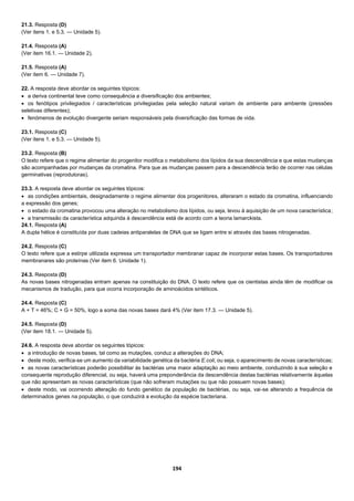 194
21.3. Resposta (D)
(Ver itens 1. e 5.3. — Unidade 5).
21.4. Resposta (A)
(Ver item 16.1. — Unidade 2).
21.5. Resposta (A)
(Ver item 6. — Unidade 7).
22. A resposta deve abordar os seguintes tópicos:
 a deriva continental teve como consequência a diversificação dos ambientes;
 os fenótipos privilegiados / características privilegiadas pela seleção natural variam de ambiente para ambiente (pressões
seletivas diferentes);
 fenómenos de evolução divergente seriam responsáveis pela diversificação das formas de vida.
23.1. Resposta (C)
(Ver itens 1. e 5.3. — Unidade 5).
23.2. Resposta (B)
O texto refere que o regime alimentar do progenitor modifica o metabolismo dos lípidos da sua descendência e que estas mudanças
são acompanhadas por mudanças da cromatina. Para que as mudanças passem para a descendência terão de ocorrer nas células
germinativas (reprodutoras).
23.3. A resposta deve abordar os seguintes tópicos:
 as condições ambientais, designadamente o regime alimentar dos progenitores, alteraram o estado da cromatina, influenciando
a expressão dos genes;
 o estado da cromatina provocou uma alteração no metabolismo dos lípidos, ou seja, levou à aquisição de um nova característica;
 a transmissão da característica adquirida à descendência está de acordo com a teoria lamarckista.
24.1. Resposta (A)
A dupla hélice é constituída por duas cadeias antiparalelas de DNA que se ligam entre si através das bases nitrogenadas.
24.2. Resposta (C)
O texto refere que a estirpe utilizada expressa um transportador membranar capaz de incorporar estas bases. Os transportadores
membranares são proteínas (Ver item 6. Unidade 1).
24.3. Resposta (D)
As novas bases nitrogenadas entram apenas na constituição do DNA. O texto refere que os cientistas ainda têm de modificar os
mecanismos de tradução, para que ocorra incorporação de aminoácidos sintéticos.
24.4. Resposta (C)
A + T = 46%; C + G = 50%, logo a soma das novas bases dará 4% (Ver item 17.3. — Unidade 5).
24.5. Resposta (D)
(Ver item 18.1. — Unidade 5).
24.6. A resposta deve abordar os seguintes tópicos:
 a introdução de novas bases, tal como as mutações, conduz a alterações do DNA;
 deste modo, verifica-se um aumento da variabilidade genética da bactéria E.coli, ou seja, o aparecimento de novas características;
 as novas características poderão possibilitar às bactérias uma maior adaptação ao meio ambiente, conduzindo à sua seleção e
consequente reprodução diferencial, ou seja, haverá uma preponderância da descendência destas bactérias relativamente àquelas
que não apresentam as novas características (que não sofreram mutações ou que não possuem novas bases);
 deste modo, vai ocorrendo alteração do fundo genético da população de bactérias, ou seja, vai-se alterando a frequência de
determinados genes na população, o que conduzirá a evolução da espécie bacteriana.
 