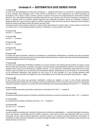 195
Unidade 8 — SISTEMÁTICA DOS SERES VIVOS
1. Resposta (B)
Os seres vivos são classificados em sete grupos hierárquicos — categorias taxonómicas ou taxa (plural). A categoria taxonómica
ou taxon (singular) mais abrangente (com o maior número de indivíduos) é o reino, seguindo-se, por ordem decrescente de
abrangência, o filo, a classe, a ordem, a família, o género e a espécie. De acordo com as regras básicas de nomenclatura científica
dos seres vivos, cada espécie apresenta nomenclatura binominal, em que o primeiro nome, escrito em maiúsculas, corresponde ao
género, o segundo nome é um restritivo (epíteto) específico (sem significado taxonómico), escrito em minúsculas; a espécie é
designada pelos dois nomes anteriores (género e restritivo específico). Estes termos são escritos em itálico (em formato digital) e
devem ser sempre sublinhados quando manuscritos (escritos à mão).
Taxoplasma gondi e Sarcocystis sp. pertencem à mesma família, logo pertencem à mesma ordem, à mesma classe, ao mesmo filo
e ao mesmo reino. Um dos parasitas pertence ao género Taxoplasma e o outro ao género Sarcocystis.
2. Resposta (A)
Ver item 1. — Unidade 8.
3. Resposta (D)
Ver item 1. — Unidade 8.
4. Resposta (D)
Ver item 1. — Unidade 8.
5. Resposta (C)
Ver item 1. — Unidade 8.
6. Resposta (D)
Os fungos são seres eucariontes, podendo ser unicelulares ou pluricelulares (multicelulares); as plantas são seres eucariontes,
sempre pluricelulares. Os fungos são seres microconsumidores (decompositores), as plantas são seres produtores (fotossintéticos),
ocupando posições distintas nos ecossistemas.
7. Resposta (D)
De acordo com a classificação de Whittaker modificada, só os seres incluídos no reino Monera são procariontes. Em todos os outros
reinos os seres são eucariontes; os protistas, os fungos e os animais incluem seres heterotróficos; apenas o reino Protista e o reino
Animalia incluem seres que se alimentam por ingestão. Portanto, um ser eucarionte e heterotrófico, pode pertencer aos reinos
Protista, Fungi ou Animalia; um ser eucarionte que se alimenta por ingestão, pode pertencer ao reino Protista ou ao reino Animalia;
um ser multicelular heterotrófico pode pertencer ao reino Fungi ou ao reino Animalia; só o reino Animalia apresenta seres
multicelulares que se alimentam por ingestão (os seres multicelulares do reino Protista são autotróficos fotossintéticos — algas).
8. Resposta (B)
O reino Protista inclui seres que apresentam mobilidade e nutrição por ingestão; os seres do reino Animalia apresentam
diferenciação tecidular elevada (tal como as plantas) e são seres heterotróficos; o Reino Fungi inclui seres eucariontes e apresentam
nutrição por absorção; as plantas e os animais são seres multicelulares com tecidos especializados (Ver itens 6. e 7. — Unidade 8).
9. Resposta (C)
Todas as bactérias são seres procariontes e pertencem ao reino Monera (Ver item 7. — Unidade 8).
10. Resposta (C)
As bactérias heterotróficas (também há bactérias autotróficas) alimentam-se sempre por absorção (Ver itens 7. e 8. — Unidade 8).
11. Resposta (C)
Os protozoários são protistas unicelulares (Ver itens 7. e 8. — Unidade 8).
12. Resposta (C)
Ver itens 7. e 8. — Unidade 8.
13. Resposta (B)
A parede celular das bactérias não é celulósica (é tipicamente constituída por peptidoglicano — polissacarídeo ligado a proteínas),
como a das plantas; a composição química do DNA é universal, ou seja, todos os seres vivos apresentam DNA com a mesma
composição química; todas as células apresentam membrana celular e só as células eucarióticas apresentam mitocôndrias; os
cloroplastos só estão, tipicamente presentes nas células das algas (Protistas) e das plantas e os ribossomas estão presentes nas
células de todos os seres vivos.
 