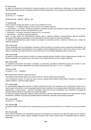 196
14. Resposta (C)
As algas e as plantas são constituídas por células eucarióticas; são seres autotróficos por fotossíntese; as algas apresentam
reduzida diferenciação tecidular e as plantas apresentam tecidos especializados; quer as algas quer as plantas são seres produtores.
15. Resposta (C)
Ver itens 6. e 7. — Unidade 8.
16. Resposta: (a) — (5); (b) — (2); (c) — (3)
17. Resposta (A)
Quanto à fonte de energia que utilizam, os seres vivos classificam-se como:
 Fototróficos — se utilizam energia luminosa no fabrico de compostos orgânicos;
 Quimiotróficos — se utilizam a energia da oxidação de compostos químicos para sintetizar compostos orgânicos. Quanto à fonte
de carbono que utilizam, os seres vivos classificam-se como:
 Autotróficos — se utilizam compostos inorgânicos (CO2, por exemplo);
 Heterotróficos — se utilizam compostos orgânicos.
Assim, os seres podem ser Fotoautotróficos (plantas, algas e algumas bactérias), Fotoheterotróficos (algumas bactérias),
Quimioautotróficos (algumas bactérias) e quimioheterotróficos (animais, fungos e a maioria das bactérias).
As bactérias quimioautotróficas utilizam energia da oxidação de compostos químicos e dióxido de carbono para a síntese de
moléculas orgânicas.
18.1. Resposta (C)
A figura representa uma árvore filogenética construída a partir da análise de compostos químicos (pigmentos fotossintéticos). Os
sistemas de classificação verticais baseiam-se nas relações evolutivas (filogenéticas) entre os seres vivos, tendo em conta o fator
tempo; os sistemas horizontais não têm em conta o fator tempo, nem as relações filogenéticas entre os seres vivos.
18.2. Resposta (B)
As plantas e as algas verdes possuem clorofila b e as algas castanhas possuem clorofila c (todas as algas possuem clorofila a); as
plantas apresentam um ancestral comum mais próximo com as algas verdes do que com as algas castanhas.
18.3. Resposta (D)
Os organismos procariontes são sempre unicelulares; os organismos autotróficos multicelulares podem ser incluídos no reino
Plantae ou no reino Protista, dependendo da sua diferenciação tecidular (Ver itens 7., 8. e 14. — Unidade 8).
19. Resposta (C)
Ver itens 6., 7. e 8. — Unidade 8.
20. A resposta deve abordar os seguintes tópicos:
 as bactérias heterotróficas utilizam como fonte de carbono a matéria orgânica que decompõem;
 nos ecossistemas naturais, os restos dos seres vivos são utilizados pelas bactérias heterotróficas, permitindo a reciclagem da
matéria inorgânica, a partir da matéria orgânica.
21.1. Resposta (A)
As representações filogenéticas traduzem a relação evolutiva entre seres vivos; baseiam-se em características comuns, com a
mesma origem embrionária, a mesma organização estrutural (plano anatómico) e com posição relativa semelhante, podendo ou não
desempenhar a mesma função — estruturas homólogas; estas estruturas são interpretadas como resultantes da atuação de
pressões seletivas diferentes, traduzindo uma evolução divergente.
As estruturas análogas apresentam diferente origem embrionária e diferente organização estrutural, mas desempenham funções
semelhantes; resultaram da atuação de pressões seletivas semelhantes, traduzindo uma evolução convergente.
21.2. Resposta (D)
Ver item 21.1. — Unidade 8.
21.3. Resposta (B)
A espécie D partilha um ancestral comum (representado pelo círculo branco) mais próximo com a espécie E do que com a espécie
B.
21.4. Resposta (B)
Elysia chlorotica apresenta uma característica (presença de cloroplastos que adquire de uma alga que ingere) que lhe confere a
capacidade de produzir matéria orgânica (vantagem evolutiva); este molusco quando perde os cloroplastos deixa de realizar a
fotossíntese.
 