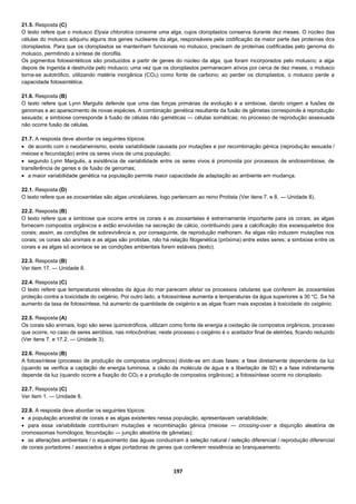 197
21.5. Resposta (C)
O texto refere que o molusco Elysia chlorotica consome uma alga, cujos cloroplastos conserva durante dez meses. O núcleo das
células do molusco adquiriu alguns dos genes nucleares da alga, responsáveis pela codificação da maior parte das proteínas dos
cloroplastos. Para que os cloroplastos se mantenham funcionais no molusco, precisam de proteínas codificadas pelo genoma do
molusco, permitindo a síntese de clorofila.
Os pigmentos fotossintéticos são produzidos a partir de genes do núcleo da alga, que foram incorporados pelo molusco; a alga
depois de ingerida é destruída pelo molusco; uma vez que os cloroplastos permanecem ativos por cerca de dez meses, o molusco
torna-se autotrófico, utilizando matéria inorgânica (CO2) como fonte de carbono; ao perder os cloroplastos, o molusco perde a
capacidade fotossintética.
21.6. Resposta (B)
O texto refere que Lynn Margulis defende que uma das forças primárias da evolução é a simbiose, dando origem a fusões de
genomas e ao aparecimento de novas espécies. A combinação genética resultante da fusão de gâmetas corresponde à reprodução
sexuada; a simbiose corresponde à fusão de células não gaméticas — células somáticas; no processo de reprodução assexuada
não ocorre fusão de células.
21.7. A resposta deve abordar os seguintes tópicos:
 de acordo com o neodarwinismo, existe variabilidade causada por mutações e por recombinação génica (reprodução sexuada /
meiose e fecundação) entre os seres vivos de uma população;
 segundo Lynn Margulis, a existência de variabilidade entre os seres vivos é promovida por processos de endossimbiose, de
transferência de genes e de fusão de genomas;
 a maior variabilidade genética na população permite maior capacidade de adaptação ao ambiente em mudança.
22.1. Resposta (D)
O texto refere que as zooxantelas são algas unicelulares, logo pertencem ao reino Protista (Ver itens 7. e 8. — Unidade 8).
22.2. Resposta (B)
O texto refere que a simbiose que ocorre entre os corais e as zooxantelas é extremamente importante para os corais; as algas
fornecem compostos orgânicos e estão envolvidas na secreção de cálcio, contribuindo para a calcificação dos exoesqueletos dos
corais; assim, as condições de sobrevivência e, por conseguinte, de reprodução melhoram. As algas não induzem mutações nos
corais; os corais são animais e as algas são protistas, não há relação filogenética (próxima) entre estes seres; a simbiose entre os
corais e as algas só acontece se as condições ambientais forem estáveis (texto).
22.3. Resposta (B)
Ver item 17. — Unidade 8.
22.4. Resposta (C)
O texto refere que temperaturas elevadas da água do mar parecem afetar os processos celulares que conferem às zooxantelas
proteção contra a toxicidade do oxigénio. Por outro lado, a fotossíntese aumenta a temperaturas da água superiores a 30 °C. Se há
aumento da taxa de fotossíntese, há aumento da quantidade de oxigénio e as algas ficam mais expostas à toxicidade do oxigénio.
22.5. Resposta (A)
Os corais são animais, logo são seres quimiotróficos, utilizam como fonte de energia a oxidação de compostos orgânicos, processo
que ocorre, no caso de seres aeróbios, nas mitocôndrias; neste processo o oxigénio é o aceitador final de eletrões, ficando reduzido
(Ver itens 7. e 17.2. — Unidade 3).
22.6. Resposta (B)
A fotossíntese (processo de produção de compostos orgânicos) divide-se em duas fases: a fase diretamente dependente da luz
(quando se verifica a captação de energia luminosa, a cisão da molécula de água e a libertação de 02) e a fase indiretamente
depende da luz (quando ocorre a fixação do CO2 e a produção de compostos orgânicos); a fotossíntese ocorre no cloroplasto.
22.7. Resposta (C)
Ver item 1. — Unidade 8.
22.8. A resposta deve abordar os seguintes tópicos:
 a população ancestral de corais e as algas existentes nessa população, apresentavam variabilidade;
 para essa variabilidade contribuíram mutações e recombinação génica (meiose — crossing-over e disjunção aleatória de
cromossomas homólogos; fecundação — junção aleatória de gâmetas);
 as alterações ambientais / o aquecimento das águas conduziram à seleção natural / seleção diferencial / reprodução diferencial
de corais portadores / associados a algas portadoras de genes que conferem resistência ao branqueamento.
 