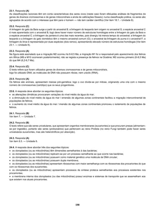 198
23.1. Resposta (A)
As classificações racionais têm em conta características dos seres vivos (neste caso foram efetuadas análises de fragmentos de
genes de diversos cromossomas e de genes mitocondriais e ainda de calibrações fósseis); numa classificação prática, os seres são
agrupados de acordo com o interesse que têm para o homem — não tem caráter científico (Ver item 18.1. - Unidade 8).
23.2. Resposta (C)
A linhagem do gato da Baía surge a partir do ancestral B; a linhagem do leopardo tem origem no ancestral G; a espécie ancestral C
é mais aparentada com o ancestral B, logo deve haver maior número de estruturas homólogas entre a linhagem do gato da Baía e
a espécie ancestral C; a linhagem da pantera é uma das mais recentes, pois divergiu há menos tempo do ancestral; a linhagem do
leopardo e a linhagem do gato doméstico têm o mesmo ancestral comum (G); o ancestral da linhagem do puma é o ancestral F; a
linhagem do lince é representada por duas espécies (dois ramos), apresentando elevado número de estruturas homólogas (Ver item
23.1. — Unidade 8).
23.3. Resposta (A)
Na figura está assinalado que a migração M2 ocorreu há 8-8,5 Ma; a migração M1 foi a responsável pelo aparecimento dos felinos
em África (M9 e M10 ocorreram posteriormente); não se regista a presença de felinos na Oceânia; M2 ocorreu primeiro (8-8,5 Ma)
do que M4 (6,2-6,7 Ma).
23.4. Resposta (C)
O texto refere que foram utilizados genes de diversos cromossomas e de genes mitocondriais,
logo foi utilizado DNA; as moléculas de DNA não possuem ribose, nem uracilo (RNA).
23.5. Resposta (A)
Os felinos são animais, apresentam meiose pré-gamética; logo o ovo divide-se por mitose, originando uma cria com o mesmo
número de cromossomas (cariótipo) que os seus progenitores.
23.6. A resposta deve abordar os seguintes tópicos:
 as alterações climáticas provocaram variações do nível médio da água do mar;
 a diminuição do nível médio da água do mar / emersão de algumas zonas continentais facilitou a migração intercontinental de
populações de felinos;
 o aumento do nível médio da água do mar / imersão de algumas zonas continentais promoveu o isolamento de populações de
felinos.
24.1. Resposta (B)
Ver item 7. — Unidade 7.
24.2. Resposta (B)
O texto refere que são seres unicelulares, que apresentam organitos membranares (eucariontes) e que procuram presas (alimentam-
se por ingestão), portanto são seres (protozoários) que pertencem ao reino Protista (no reino Fungi também pode haver seres
unicelulares eucariontes, mas são heterotróficos por absorção).
24.3. Resposta (A)
Ver item 8.5. — Unidade 6.
24.4. A resposta deve abordar três dos seguintes tópicos:
 os cloroplastos (ou as mitocôndrias) têm dimensões semelhantes à das bactérias;
 os cloroplastos (ou as mitocôndrias) replicam-se por um processo semelhante ao que ocorre nas bactérias;
 os cloroplastos (ou as mitocôndrias) possuem como material genético uma molécula de DNA circular;
 os cloroplastos (ou as mitocôndrias) possuem dupla membrana;
 os cloroplastos (ou as mitocôndrias) apresentam ribossomas com maior semelhança com os ribossomas dos procariontes do que
com os ribossomas dos eucariontes;
 os cloroplastos (ou as mitocôndrias) apresentam processos de síntese proteica semelhantes aos processos existentes nos
procariontes;
 a membrana interna dos cloroplastos (ou das mitocôndrias) possui enzimas e sistemas de transporte que se assemelham aos
que existem nos atuais procariontes.
 
