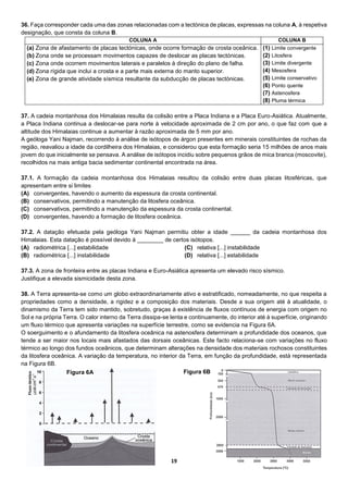 19
36. Faça corresponder cada uma das zonas relacionadas com a tectónica de placas, expressas na coluna A, à respetiva
designação, que consta da coluna B.
COLUNA A COLUNA B
(a) Zona de afastamento de placas tectónicas, onde ocorre formação de crosta oceânica.
(b) Zona onde se processam movimentos capazes de deslocar as placas tectónicas.
(c) Zona onde ocorrem movimentos laterais e paralelos à direção do plano de falha.
(d) Zona rígida que inclui a crosta e a parte mais externa do manto superior.
(e) Zona de grande atividade sísmica resultante da subducção de placas tectónicas.
(1) Limite convergente
(2) Litosfera
(3) Limite divergente
(4) Mesosfera
(5) Limite conservativo
(6) Ponto quente
(7) Astenosfera
(8) Pluma térmica
37. A cadeia montanhosa dos Himalaias resulta da colisão entre a Placa Indiana e a Placa Euro-Asiática. Atualmente,
a Placa Indiana continua a deslocar-se para norte à velocidade aproximada de 2 cm por ano, o que faz com que a
altitude dos Himalaias continue a aumentar à razão aproximada de 5 mm por ano.
A geóloga Yani Najman, recorrendo à análise de isótopos de árgon presentes em minerais constituintes de rochas da
região, reavaliou a idade da cordilheira dos Himalaias, e considerou que esta formação seria 15 milhões de anos mais
jovem do que inicialmente se pensava. A análise de isótopos incidiu sobre pequenos grãos de mica branca (moscovite),
recolhidos na mais antiga bacia sedimentar continental encontrada na área.
37.1. A formação da cadeia montanhosa dos Himalaias resultou da colisão entre duas placas litosféricas, que
apresentam entre si limites
(A) convergentes, havendo o aumento da espessura da crosta continental.
(B) conservativos, permitindo a manutenção da litosfera oceânica.
(C) conservativos, permitindo a manutenção da espessura da crosta continental.
(D) convergentes, havendo a formação de litosfera oceânica.
37.2. A datação efetuada pela geóloga Yani Najman permitiu obter a idade ______ da cadeia montanhosa dos
Himalaias. Esta datação é possível devido à ________ de certos isótopos.
(A) radiométrica [...] estabilidade
(B) radiométrica [...] instabilidade
(C) relativa [...] instabilidade
(D) relativa [...] estabilidade
37.3. A zona de fronteira entre as placas Indiana e Euro-Asiática apresenta um elevado risco sísmico.
Justifique a elevada sismicidade desta zona.
38. A Terra apresenta-se como um globo extraordinariamente ativo e estratificado, nomeadamente, no que respeita a
propriedades como a densidade, a rigidez e a composição dos materiais. Desde a sua origem até à atualidade, o
dinamismo da Terra tem sido mantido, sobretudo, graças à existência de fluxos contínuos de energia com origem no
Sol e na própria Terra. O calor interno da Terra dissipa-se lenta e continuamente, do interior até à superfície, originando
um fluxo térmico que apresenta variações na superfície terrestre, como se evidencia na Figura 6A.
O soerguimento e o afundamento da litosfera oceânica na astenosfera determinam a profundidade dos oceanos, que
tende a ser maior nos locais mais afastados das dorsais oceânicas. Este facto relaciona-se com variações no fluxo
térmico ao longo dos fundos oceânicos, que determinam alterações na densidade dos materiais rochosos constituintes
da litosfera oceânica. A variação da temperatura, no interior da Terra, em função da profundidade, está representada
na Figura 6B.
Figura 6A Figura 6B
 