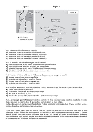 21
40.1. O vulcanismo em Cabo Verde é do tipo
(A) intraplaca, em zonas de baixo gradiente geotérmico.
(B) intraplaca, em zonas de elevado gradiente geotérmico.
(C) interplaca, em zonas de baixo gradiente geotérmico.
(D) interplaca, em zonas de elevado gradiente geotérmico.
40.2. As ilhas de Cabo Verde têm origem num vulcanismo
(A) residual, associado a uma coluna ascendente de magma mantélico.
(B) residual, associado a fraturas da crosta, em zonas de rifte.
(C) primário, associado a uma coluna ascendente de magma mantélico.
(D) primário, associado a fraturas da crosta, em zonas de rifte.
40.3. Durante a atividade vulcânica de 1995, a erupção que ocorreu na segunda fase foi
(A) efusiva, caracterizada por uma lava fluida.
(B) explosiva, caracterizada por uma lava viscosa.
(C) efusiva, caracterizada por uma lava viscosa.
(D) explosiva, caracterizada por uma lava fluida.
40.4. Na região ocidental do arquipélago de Cabo Verde, o alinhamento dos epicentros sugere a existência de
(A) falhas ativas de orientação NO-SE.
(B) movimentos divergentes, a oriente do arquipélago.
(C) hot spots de orientação NO-SE.
(D) movimentos convergentes, ao nível do rifte, a ocidente do arquipélago.
40.5. A comparação geomorfológica entre as ilhas a oriente, de litoral baixo e arenoso, e as ilhas a ocidente, de costas
altas e rochosas, apoia a hipótese de que as ilhas a oriente sejam as mais antigas.
Explique de que modo a origem das ilhas de Cabo Verde e o contexto tectónico da placa africana permitem apoiar a
hipótese de as ilhas a oriente serem as mais antigas.
41. As ilhas Aleutas fazem parte do Anel de Fogo do Pacífico, constituindo um alinhamento encurvado de ilhas
vulcânicas, também denominado arco insular ou arco vulcânico. O arco insular das Aleutas ou arco Alasca — Aleutas,
como é também designado, marca a fronteira entre a Placa do Pacífico e a Placa Norte-Americana. Apresenta,
aproximadamente, vinte e quatro vulcões ativos e aí ocorrem frequentemente sismos. O mapa da Figura 9 representa,
de forma simplificada, o contexto tectónico das ilhas Aleutas.
Figura 7 Figura 8
 
