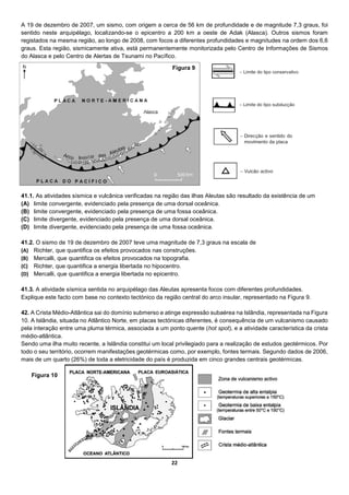 22
A 19 de dezembro de 2007, um sismo, com origem a cerca de 56 km de profundidade e de magnitude 7,3 graus, foi
sentido neste arquipélago, localizando-se o epicentro a 200 km a oeste de Adak (Alasca). Outros sismos foram
registados na mesma região, ao longo de 2008, com focos a diferentes profundidades e magnitudes na ordem dos 6,6
graus. Esta região, sismicamente ativa, está permanentemente monitorizada pelo Centro de Informações de Sismos
do Alasca e pelo Centro de Alertas de Tsunami no Pacífico.
41.1. As atividades sísmica e vulcânica verificadas na região das ilhas Aleutas são resultado da existência de um
(A) limite convergente, evidenciado pela presença de uma dorsal oceânica.
(B) limite convergente, evidenciado pela presença de uma fossa oceânica.
(C) limite divergente, evidenciado pela presença de uma dorsal oceânica.
(D) limite divergente, evidenciado pela presença de uma fossa oceânica.
41.2. O sismo de 19 de dezembro de 2007 teve uma magnitude de 7,3 graus na escala de
(A) Richter, que quantifica os efeitos provocados nas construções.
(B) Mercalli, que quantifica os efeitos provocados na topografia.
(C) Richter, que quantifica a energia libertada no hipocentro.
(D) Mercalli, que quantifica a energia libertada no epicentro.
41.3. A atividade sísmica sentida no arquipélago das Aleutas apresenta focos com diferentes profundidades.
Explique este facto com base no contexto tectónico da região central do arco insular, representado na Figura 9.
42. A Crista Médio-Atlântica sai do domínio submerso e atinge expressão subaérea na Islândia, representada na Figura
10. A Islândia, situada no Atlântico Norte, em placas tectónicas diferentes, é consequência de um vulcanismo causado
pela interação entre uma pluma térmica, associada a um ponto quente (hot spot), e a atividade característica da crista
médio-atlântica.
Sendo uma ilha muito recente, a Islândia constitui um local privilegiado para a realização de estudos geotérmicos. Por
todo o seu território, ocorrem manifestações geotérmicas como, por exemplo, fontes termais. Segundo dados de 2006,
mais de um quarto (26%) de toda a eletricidade do país é produzida em cinco grandes centrais geotérmicas.
Figura 9
Figura 10
 