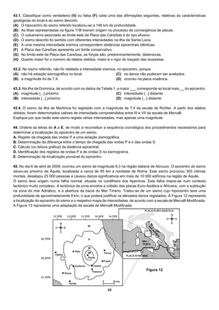 24
43.1. Classifique como verdadeira (V) ou falsa (F) cada uma das afirmações seguintes, relativas às características
geológicas do local e ao sismo descrito.
(A) O hipocentro do sismo referido localizou-se a 146 km de profundidade.
(B) As ilhas representadas na figura 11B tiveram origem no processo de convergência de placas.
(C) O vulcanismo associado ao limite este da Placa das Caraíbas é do tipo efusivo.
(D) O sismo descrito foi sentido com diferentes intensidades na ilha de Santa Lúcia.
(E) A uma mesma intensidade sísmica correspondem distâncias epicentrais idênticas.
(F) A Placa das Caraíbas apresenta um limite conservativo.
(G) No limite este da Placa das Caraíbas, as forças são, predominantemente, distensivas.
(H) Quanto maior for o número de relatos obtidos, maior é o rigor do traçado das isossistas.
43.2. No sismo referido, não foi relatada a intensidade sísmica, no epicentro, porque
(A) não há estação sismográfica no local.
(B) a magnitude foi de 7,4.
(C) os danos não puderam ser avaliados.
(D) ocorreu na placa oceânica.
43.3. Na ilha de Dominica, de acordo com os dados da Tabela 1, a maior ___ corresponde ao local mais __ do epicentro.
(A) magnitude [...] próximo
(B) intensidade [...] próximo
(C) intensidade [...] distante
(D) magnitude [...] distante
43.4. O sismo da ilha de Martinica foi registado com a magnitude de 7,4 da escala de Richter. A partir dos relatos
obtidos, foram determinados valores de intensidade compreendidos entre III e VII da escala de Mercalli.
Explique por que razão este sismo regista várias intensidades, mas apenas uma magnitude.
44. Ordene as letras de A a E, de modo a reconstituir a sequência cronológica dos procedimentos necessários para
determinar a localização do epicentro de um sismo.
A. Registo da chegada das ondas P a uma estação sismográfica.
B. Determinação da diferença entre o tempo de chegada das ondas P e o das ondas S.
C. Cálculo (ou leitura gráfica) da distância epicentral.
D. Identificação dos registos de ondas P e de ondas S no sismograma.
E. Determinação da localização provável do epicentro.
45. No dia 6 de abril de 2009, ocorreu um sismo de magnitude 6,3 na região italiana de Abruzzo. O epicentro do sismo
situou-se próximo de Áquila, localizada a cerca de 85 km a nordeste de Roma. Este sismo provocou 305 vítimas
mortais, desalojou 25 000 pessoas e causou danos significativos em mais de 10 000 edifícios na região de Áquila.
O sismo teve origem numa falha normal, situada na cordilheira dos Apeninos. Esta falha insere-se num contexto
tectónico muito complexo. A tectónica da zona envolve a colisão das placas Euro-Asiática e Africana, com a subdução
na zona do mar Adriático, e a abertura da bacia do Mar Tirreno. Tratou‑se de um sismo cujo hipocentro teve uma
profundidade de aproximadamente 8 km, o que poderá justificar os elevados danos registados. A Figura 12 representa
a localização do epicentro do sismo e o respetivo mapa de intensidades, de acordo com a escala de Mercalli Modificada.
A Figura 13 representa uma adaptação da escala de Mercalli Modificada.
Figura 12
 