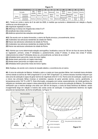 25
45.1. Tendo em conta o sismo de 6 de abril de 2009, à medida que aumenta o afastamento em relação a Áquila,
verifica-se uma diminuição da
(A) magnitude registada no sismo.
(B) diferença no tempo de chegada das ondas S e P.
(C) amplitude das ondas sísmicas.
(D) distância epicentral das estações sismográficas.
45.2. De acordo com os dados fornecidos, o sismo de Áquila provocou, provavelmente, danos
(A) moderados nas estruturas resistentes da cidade de Viterbo.
(B) fracos nas estruturas vulneráveis da cidade de Penne.
(C) moderados nas estruturas resistentes da cidade de Rieti.
(D) fracos nas estruturas vulneráveis da cidade de Roma.
45.3. Admita que numa determinada estação sismográfica, localizada a cerca de 150 km do foco do sismo de Áquila,
se registaram, primeiro, ondas P refratadas e, posteriormente, ondas P diretas. O atraso das ondas P diretas
relativamente às ondas P refratadas deveu-se, provavelmente, ao facto de as ondas P
(A) refratadas terem percorrido meios de maior rigidez.
(B) diretas terem percorrido um trajeto mais longo.
(C) diretas terem percorrido um trajeto mais curto.
(D) refratadas terem percorrido meios de menor rigidez.
45.4. Explique, de acordo com a teoria do ressalto elástico, a ocorrência de um sismo.
46. A zona de subdução de Makran, limitada a este e a oeste por duas grandes falhas, tem mostrado baixa atividade
sísmica desde os sismos de 1945 (magnitude 8,1) e de 1947 (magnitude 7,3), embora estudos recentes indiquem que
esta zona de subdução é capaz de gerar sismos de magnitude entre 8,7 e 9,2. Numa zona de subdução, supõe-se que
a rotura nas principais falhas inversas aí existentes, capazes de gerar grandes sismos, ocorra, geralmente, a
temperaturas entre 150 ºC e 450 ºC. Esta informação, conjugada com outras, essencialmente, de índole geofísica, foi
utilizada por cientistas para mapear a área potencial de rotura sísmica na zona de subdução de Makran. Os cientistas
verificaram que a mesma abrange uma área com 350 km de largura, a norte da fossa tectónica de Makran, sendo
invulgarmente larga em relação à maioria das outras zonas de subdução. O enquadramento tectónico da região
encontra-se representado, de forma simplificada, na Figura 14.
Escala de Mercalli Modificada I II-III IV V VI VII VIII IX X+
Perceção
Não
sentido
Muito
fraco
Fraco Moderado Forte
Muito
forte
Severo Violento Extremo
Danos
potenciais
Estruturas
resistentes
Nenhum Nenhum Nenhum
Muito
fraco
Fraco Moderado
Moderado
a forte
Forte
Muito
forte
Estruturas
vulneráveis
Nenhum Nenhum Nenhum Fraco Moderado
Moderado
a forte
Forte
Muito
forte
Muito
forte
Figura 13
Figura 14
 