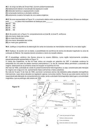 26
46.1. Ao longo da falha de Ornach-Nal, ocorrem predominantemente
(A) deslizamento lateral e manutenção da espessura crustal.
(B) distensão tectónica e espessamento crustal.
(C) compressão tectónica e atividade vulcânica.
(D) estiramento crustal e formação de uma cadeia orogénica.
46.2. Na zona representada na Figura 14, o movimento relativo entre as placas leva a que a placa Africana se desloque
para ______ e a placa Indo-Australiana se desloque para _______.
(A) SO … NO
(B) SO … NE
(C) SE … NO
(D) SE … NE
46.3. De acordo com a Figura 14, comparativamente ao local X, no local Y, verifica-se
(A) uma menor idade das rochas.
(B) um maior fluxo térmico.
(C) uma menor densidade das rochas.
(D) um maior grau geotérmico.
46.4. Justifique a importância da elaboração de cartas de isossistas de intensidades máximas de uma dada região.
46.5. Explique, de acordo com os dados, a possibilidade de ocorrência de sismos de elevada magnitude na zona de
subdução de Makran. Na resposta deverá considerar a teoria do ressalto elástico.
47. O arquipélago vulcânico dos Açores situa-se no oceano Atlântico, numa região tectonicamente complexa,
esquematicamente representada na Figura 15.
O vulcão dos Capelinhos, na ilha do Faial, entrou em erupção em setembro de 1957. A atividade vulcânica foi
antecedida de uma série de abalos sísmicos premonitórios e, no dia 26, diversas falhas permitiram a ascensão de
magma, observando-se os primeiros sinais da erupção na superfície do mar.
Até maio de 1958, a atividade do vulcão foi predominantemente hidromagmática, ou seja, caracterizada pela interação
do magma com a água do mar, apresentando fases submarinas e fases subaéreas.
Na noite de 12 para 13 de maio de 1958, ocorreram numerosos sismos não detetados pelas estações sismográficas
internacionais, cujos danos elevados se registaram apenas numa área restrita. Pensa-se que este evento sísmico foi
responsável pela alteração do comportamento do vulcão, tendo a atividade hidromagmática dado lugar a uma atividade
magmática, que se prolongou até outubro de 1958.
Figura 15
 