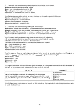 27
47.1. De acordo com os dados da Figura 15, na península do Capelo, o vulcanismo
(A) apresenta-se marcadamente de tipo fissural.
(B) tem uma orientação predominante NE-SO.
(C) contribui para uma redução da área da ilha.
(D) relaciona-se diretamente com o rifte da Terceira.
47.2. Os dados apresentados no texto permitem inferir que os sismos de maio de 1958 tiveram
(A) baixa magnitude e focos profundos.
(B) elevada magnitude e focos superficiais.
(C) baixa magnitude e focos superficiais.
(D) elevada magnitude e focos profundos.
47.3. De acordo com os dados da Figura 15, pode afirmar-se que
(A) a distância entre as ilhas das Flores e da Graciosa está tendencialmente a diminuir.
(B) a ilha do Pico e a ilha de São Jorge são atravessadas pela mesma falha transformante.
(C) a Crista Média Atlântica constitui um limite entre as placas Euro-asiática e Africana.
(D) a sudeste da ilha de Santa Maria se desenvolve um limite de placas conservativo.
47.4. Considere as afirmações seguintes, referentes a fenómenos de vulcanismo.
1. O aumento da pressão interna dos voláteis aumenta a explosividade da erupção.
2. As pillow lavas resultam de vulcanismo efusivo subaéreo.
3. A formação de uma caldeira resulta do colapso de uma estrutura vulcânica.
(A) I e II são verdadeiras; III é falsa.
(B) I e III são verdadeiras; II é falsa.
(C) III é verdadeira; I e II são falsas.
(D) II é verdadeira; I e III são falsas.
47.5. Em algumas ilhas do arquipélago dos Açores, fontes termais e fumarolas constituem manifestações de
vulcanismo _______, que estão relacionadas com o _______ grau geotérmico nessa região.
(A) secundário … baixo
(B) secundário … alto
(C) primário … baixo
(D) primário … alto
47.6. Faça corresponder cada uma das características relativas às zonas da estrutura interna da Terra, expressas na
coluna A, ao termo ou expressão que as identifica, que consta da coluna B.
COLUNA A COLUNA B
(a) Zona atravessada unicamente por ondas sísmicas longitudinais.
(b) Zona constituída essencialmente por rochas ricas em alumínio e sílica.
(c) Zona delimitada pelas descontinuidades de Mohorovicic e de Gutenberg.
(1) Astenosfera
(2) Crosta continental
(3) Litosfera
(4) Manto
(5) Núcleo externo
47.7. Explique de que modo os sismos de maio de 1958 poderão ter sido responsáveis pela alteração do estilo eruptivo
do vulcão dos Capelinhos.
 