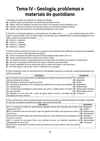 28
Tema IV - Geologia, problemas e
materiais do quotidiano
1. Os fósseis de idade são utilizados em métodos de datação
(A) absoluta, dado que apresentam uma distribuição geográfica ampla.
(B) relativa, dado que resultaram de seres que viveram num período de tempo geológico curto.
(C) absoluta, dado que resultaram de seres que viveram em condições ambientais restritas.
(D) relativa, dado que apresentam uma distribuição geográfica muito restrita.
2. Quando uma formação geológica é atravessada por uma falha, esta é _______ aos acontecimentos que deram
origem a essa formação. Assim, as falhas podem ser utilizadas para o estabelecimento da história geológica de uma
região, usando-se princípios de datação _______.
(A) anterior [...] absoluta
(B) anterior [...] relativa
(C) posterior [...] absoluta
(D) posterior [...] relativa
3. Ordene as letras de A a F, de acordo com a sequência dos acontecimentos referentes ao processo de fossilização
de um ser vivo. Inicie a ordenação pela afirmação A.
(A) Ocorre a deposição abundante de partículas finas (argilas e siltes) sobre o ser vivo.
(B) Forças compressivas dobram o estrato que contém o fóssil.
(C) Os materiais rochosos suprajacentes exercem pressão sobre os materiais que contêm o ser aprisionado.
(D) Tem lugar a exposição subaérea do fóssil, alguns milhões de anos mais tarde.
(E) Ocorre a deposição de novos sedimentos sobre o estrato que contém o ser aprisionado.
(F) Por deformação, o estrato que contém o fóssil altera a sua posição.
4. Faça corresponder cada um dos fenómenos do ciclo litológico, expressos na coluna A, à respetiva designação, que
consta da coluna B.
COLUNA A COLUNA B
(a) Formação de uma rocha a partir da solidificação de materiais da crosta ou do manto,
total ou parcialmente fundidos.
(b) Remoção de material da superfície rochosa.
(c) Litificação de sedimentos, nas condições que predominam na parte mais superficial
da crosta terrestre.
(d) Transformação mineralógica e estrutural de uma rocha, no estado sólido, no interior
da crosta terrestre.
(e) Alteração de uma rocha sob a ação de águas ácidas, levando à formação de
precipitados dos seus minerais.
(1) Deposição
(2) Diagénese
(3) Erosão
(4) Magmatismo
(5) Metamorfismo
(6) Meteorização mecânica
(7) Meteorização química
(8) Transporte
5. Faça corresponder a cada uma das afirmações relativas à formação de rochas sedimentares e de fósseis, expressas
na coluna A, ao respetivo processo de formação, que consta da coluna B.
COLUNA A COLUNA B
(a) É o processo que altera as características primárias (físicas e/ou químicas) das rochas, à
superfície da Terra.
(b) É um fenómeno que ocorre quando a ação dos agentes de erosão e de transporte se anula ou
é muito fraca.
(c) Consiste na transformação dos sedimentos móveis em rochas sedimentares consolidadas, por
via física ou química.
(d) É o conjunto de processos físicos que permitem remover os materiais resultantes da
desagregação da rocha-mãe.
(e) Ocorre por substituição dos tecidos, partícula a partícula, por sílica, ficando a estrutura original
preservada.
(1) Diagénese
(2) Erosão
(3) Meteorização
(4) Mineralização
(5) Moldagem
(6) Mumificação
(7) Sedimentação
(8) Transporte
 