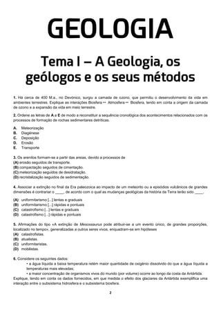 2
GEOLOGIA
Tema I – A Geologia, os
geólogos e os seus métodos
1. Há cerca de 400 M.a., no Devónico, surgiu a camada de ozono, que permitiu o desenvolvimento da vida em
ambientes terrestres. Explique as interações Biosfera  Atmosfera  Biosfera, tendo em conta a origem da camada
de ozono e a expansão da vida em meio terrestre.
2. Ordene as letras de A a E de modo a reconstituir a sequência cronológica dos acontecimentos relacionados com os
processos de formação de rochas sedimentares detríticas.
A. Meteorização
B. Diagénese
C. Deposição
D. Erosão
E. Transporte
3. Os arenitos formam-se a partir das areias, devido a processos de
(A) erosão seguidos de transporte.
(B) compactação seguidos de cimentação.
(C) meteorização seguidos de desidratação.
(D) recristalização seguidos de sedimentação.
4. Associar a extinção no final da Era paleozoica ao impacto de um meteorito ou a episódios vulcânicos de grandes
dimensões é contrariar o ____, de acordo com o qual as mudanças geológicas da história da Terra terão sido ____.
(A) uniformitarismo [...] lentas e graduais
(B) uniformitarismo [...] rápidas e pontuais
(C) catastrofismo [...] lentas e graduais
(D) catastrofismo [...] rápidas e pontuais
5. Afirmações do tipo «A extinção de Mesossaurus pode atribuir-se a um evento único, de grandes proporções,
localizado no tempo», generalizadas a outros seres vivos, enquadram-se em hipóteses
(A) catastrofistas.
(B) atualistas.
(C) uniformitaristas.
(D) mobilistas.
6. Considere os seguintes dados:
• a água líquida a baixa temperatura retém maior quantidade de oxigénio dissolvido do que a água líquida a
temperaturas mais elevadas;
• a maior concentração de organismos vivos do mundo (por volume) ocorre ao longo da costa da Antártida.
Explique, tendo em conta os dados fornecidos, em que medida o efeito dos glaciares da Antártida exemplifica uma
interação entre o subsistema hidrosfera e o subsistema biosfera.
 