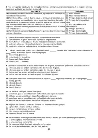 29
6. Faça corresponder a cada uma das afirmações relativas à estratigrafia, expressas na coluna A, ao respetivo princípio
ou conceito geológico, que constam da coluna B.
COLUNA A COLUNA B
(a) Numa sequência não deformada de estratos, aqueles que se encontram no
topo são os mais recentes.
(b) Permite identificar o período durante o qual se formou um único estrato, inde-
pendentemente da comparação com outras sequências fossilíferas da região.
(c) A ocorrência de balastros graníticos no seio de sedimentos marinhos mostra
que estes sedimentos são posteriores à formação do granito.
(d) Torna possível a identificação das idades relativas entre um filão e as rochas
que este atravessa.
(e) Permite caracterizar as condições físicas e/ou químicas do ambiente em que
ocorreu a deposição.
(1) Fóssil de fácies
(2) Fóssil indicador de idade
(3) Princípio da continuidade lateral
(4) Princípio da horizontalidade
inicial
(5) Princípio da identidade
paleontológica
(6) Princípio da inclusão
(7) Princípio da interseção
(8) Princípio da sobreposição
7. O granito é uma rocha magmática intrusiva, proveniente de um magma
(A) com baixo teor de gases dissolvidos, expelido ao longo de riftes.
(B) fluido, formado pela subducção de uma placa oceânica sob uma continental.
(C) pobre em sílica, que individualiza lentamente minerais em profundidade.
(D) ácido, com origem na fusão parcial de rochas da crosta continental.
8. O basalto classifica-se, quanto à cor, como uma rocha _______, estando esta característica relacionada com a
_____ relativa de minerais máficos na sua composição.
(A) leucocrata [...] escassez
(B) melanocrata [...] abundância
(C) leucocrata [...] abundância
(D) melanocrata [...] escassez
9. Os minerais constituintes do diorito, relativamente aos do gabro, apresentam, geralmente, pontos de fusão mais
(A) elevados, pelo que tendem a cristalizar antes dos minerais do gabro.
(B) elevados, pelo que tendem a cristalizar depois dos minerais do gabro.
(C) baixos, pelo que tendem a cristalizar antes dos minerais do gabro.
(D) baixos, pelo que tendem a cristalizar depois dos minerais do gabro.
10. Os magmas andesíticos podem consolidar num processo _____, originando uma rocha que se designa por _____.
(A) lento [...] diorito
(B) rápido [...] diorito
(C) rápido [...] gabro
(D) lento [...] gabro
11. Em zonas de subdução, formam-se magmas
(A) andesíticos, que, ao consolidarem em profundidade, dão origem a andesito.
(B) riolíticos, que, ao consolidarem à superfície, dão origem a granito.
(C) andesíticos, que, ao consolidarem em profundidade, dão origem a diorito.
(D) riolíticos, que, ao consolidarem à superfície, dão origem a gabro.
12. No grupo das olivinas, a faialite e a forsterite são minerais isomorfos, porque
(A) apresentam a mesma estrutura cristalina.
(B) surgem, na natureza, na forma de cristais.
(C) têm a mesma composição química.
(D) possuem elevado grau de pureza.
13. Nas reações de cristalização da série contínua de Bowen, à medida que ocorre diferenciação magmática,
(A) a cristalização de minerais máficos aumenta.
(B) a temperatura vai aumentando.
(C) há maior quantidade de cristais polimorfos em formação.
(D) há formação de plagioclases cada vez mais sódicas.
 