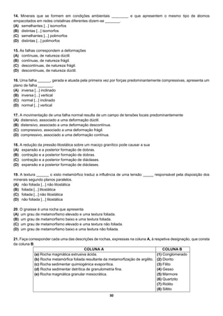 30
14. Minerais que se formem em condições ambientais ________ e que apresentem o mesmo tipo de átomos
empacotados em redes cristalinas diferentes dizem-se _______.
(A) semelhantes [...] isomorfos
(B) distintas [...] isomorfos
(C) semelhantes [...] polimorfos
(D) distintas [...] polimorfos
15. As falhas correspondem a deformações
(A) contínuas, de natureza dúctil.
(B) contínuas, de natureza frágil.
(C) descontínuas, de natureza frágil.
(D) descontínuas, de natureza dúctil.
16. Uma falha ______, gerada e atuada pela primeira vez por forças predominantemente compressivas, apresenta um
plano de falha _______.
(A) inversa [...] inclinado
(B) inversa [...] vertical
(C) normal [...] inclinado
(D) normal [...] vertical
17. A movimentação de uma falha normal resulta de um campo de tensões locais predominantemente
(A) distensivo, associado a uma deformação dúctil.
(B) distensivo, associado a uma deformação descontínua.
(C) compressivo, associado a uma deformação frágil.
(D) compressivo, associado a uma deformação contínua.
18. A redução da pressão litostática sobre um maciço granítico pode causar a sua
(A) expansão e a posterior formação de dobras.
(B) contração e a posterior formação de dobras.
(C) contração e a posterior formação de diáclases.
(D) expansão e a posterior formação de diáclases.
19. A textura ______ o xisto metamórfico traduz a influência de uma tensão _____ responsável pela disposição dos
minerais segundo planos paralelos.
(A) não foliada [...] não litostática
(B) foliada [...] litostática
(C) foliada [...] não litostática
(D) não foliada [...] litostática
20. O gnaisse é uma rocha que apresenta
(A) um grau de metamorfismo elevado e uma textura foliada.
(B) um grau de metamorfismo baixo e uma textura foliada.
(C) um grau de metamorfismo elevado e uma textura não foliada.
(D) um grau de metamorfismo baixo e uma textura não foliada.
21. Faça corresponder cada uma das descrições de rochas, expressas na coluna A, à respetiva designação, que consta
da coluna B.
COLUNA A COLUNA B
(a) Rocha magmática extrusiva ácida.
(b) Rocha metamórfica foliada resultante da metamorfização de argilito.
(c) Rocha sedimentar quimiogénica evaporítica.
(d) Rocha sedimentar detrítica de granulometria fina.
(e) Rocha magmática granular mesocrática.
(1) Conglomerado
(2) Diorito
(3) Filito
(4) Gesso
(5) Mármore
(6) Quartzito
(7) Riólito
(8) Siltito
 