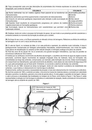 31
22. Faça corresponder cada uma das descrições de propriedades dos minerais expressas na coluna A à respetiva
designação, que consta da coluna B.
COLUNA A COLUNA B
(a) Rocha sedimentar rica em matéria orgânica fóssil passível de se transformar em
hidrocarbonetos.
(b) Rocha sedimentar que limita superiormente o reservatório de hidrocarbonetos.
(c) Conjunto de estruturas geológicas responsável pela retenção e pela acumulação de
hidrocarbonetos.
(d) Depósito fóssil resultante do enriquecimento progressivo em carbono da matéria
vegetal preservada em formações geológicas.
(e) Acumulação natural de hidrocarbonetos com características que permitem uma
exploração rentável.
(1) Armadilha petrolífera
(2) Carvão
(3) Domo
(4) Gás natural
(5) Jazigo petrolífero
(6) Rocha-armazém
(7) Rocha-cobertura
(8) Rocha-mãe
23. Explique, tendo em conta o processo de formação do gesso, de que modo a sua presença permite caracterizar o
ambiente existente no momento da formação do estrato que o contém.
24. Ao longo do seu curso, o rio Douro apresenta um elevado número de barragens. Relacione os efeitos da existência
de barragens num rio com o recuo da linha de costa.
25. O vale de Vajont, no nordeste de Itália, é um vale profundo e apertado, de vertentes muito inclinadas. A área é
geologicamente caracterizada por litologias carbonatadas intercaladas, predominantemente, com níveis de argilas,
cujos planos de estratificação na vertente sul têm atitude (direção e inclinação) análoga à do plano da vertente.
No final dos anos 50 do século XX, foi aí construída uma grande barragem hidroelétrica, cujo topo do paredão se
encontrava à altitude de 725,5 metros.
À medida que se verificava o enchimento da albufeira da barragem, o equilíbrio das linhas de água da região ia sendo
perturbado, ocorrendo alguns movimentos de reptação (migração lenta de materiais, típica de formações não
consolidadas) ao longo das vertentes, comprovados, por exemplo, pela inclinação das árvores. Estas movimentações
em massa foram-se intensificando, quer pelo enchimento da albufeira, muito abaixo da cota máxima de segurança (720
m), quer pela precipitação que se fazia sentir. Entretanto, ia ocorrendo a abertura de fendas nas vertentes.
No final do ano de 1960, iniciaram-se obras na barragem, tendo em vista resolver o problema da instabilidade das
vertentes, o que implicou o rebaixamento do nível de água na albufeira.
Posteriormente, verificou-se ainda a necessidade de proceder a mais dois rebaixamentos do nível de água na albufeira.
No dia 9 de outubro de 1963, a vertente sul cedeu. Uma enorme massa de materiais desceu a encosta com velocidade
elevada e penetrou na albufeira, gerando uma onda de grande altura. A onda galgou o paredão da barragem, desceu
o vale e provocou a devastação das localidades na margem do rio Piave, como ilustra a Figura 1. Na Figura 2, estão
representadas a variação do nível de água na albufeira e a velocidade de reptação, desde a entrada em funcionamento
da barragem até ao acidente de outubro de 1963.
Figura 1
 