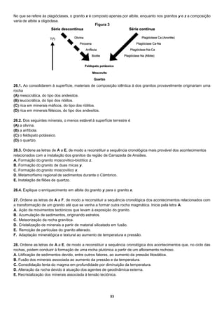 33
No que se refere às plagióclases, o granito x é composto apenas por albite, enquanto nos granitos y e z a composição
varia de albite a oligóclase.
26.1. Ao consolidarem à superfície, materiais de composição idêntica à dos granitos provavelmente originariam uma
rocha
(A) mesocrática, do tipo dos andesitos.
(B) leucocrática, do tipo dos riólitos.
(C) rica em minerais máficos, do tipo dos riólitos.
(D) rica em minerais félsicos, do tipo dos andesitos.
26.2. Dos seguintes minerais, o menos estável à superfície terrestre é
(A) a olivina.
(B) a anfíbola.
(C) o feldspato potássico.
(D) o quartzo.
26.3. Ordene as letras de A a E, de modo a reconstituir a sequência cronológica mais provável dos acontecimentos
relacionados com a instalação dos granitos da região de Carrazeda de Ansiães.
A. Formação do granito moscovítico-biotítico z.
B. Formação do granito de duas micas y.
C. Formação do granito moscovítico x.
D. Metamorfismo regional de sedimentos durante o Câmbrico.
E. Instalação de filões de quartzo.
26.4. Explique o enriquecimento em albite do granito y para o granito x.
27. Ordene as letras de A a F, de modo a reconstituir a sequência cronológica dos acontecimentos relacionados com
a transformação de um granito até que se venha a formar outra rocha magmática. Inicie pela letra A.
A. Ação de movimentos tectónicos que levam à exposição do granito.
B. Acumulação de sedimentos, originando estratos.
C. Meteorização da rocha granítica.
D. Cristalização de minerais a partir de material silicatado em fusão.
E. Remoção de partículas do granito alterado.
F. Adaptação mineralógica e textural ao aumento de temperatura e pressão.
28. Ordene as letras de A a E, de modo a reconstituir a sequência cronológica dos acontecimentos que, no ciclo das
rochas, podem conduzir à formação de uma rocha plutónica a partir de um afloramento rochoso.
A. Litificação de sedimentos devido, entre outros fatores, ao aumento da pressão litostática.
B. Fusão dos minerais associada ao aumento da pressão e da temperatura.
C. Consolidação lenta do magma em profundidade por diminuição da temperatura.
D. Alteração da rocha devido à atuação dos agentes de geodinâmica externa.
E. Recristalização dos minerais associada à tensão tectónica.
Figura 3
 