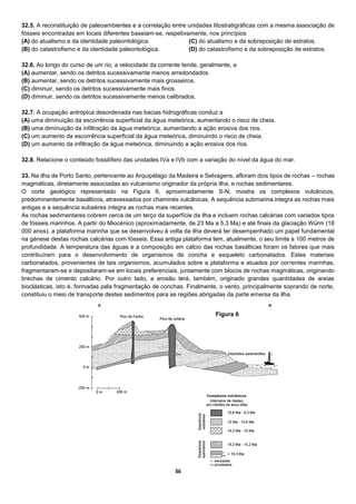 36
32.5. A reconstituição de paleoambientes e a correlação entre unidades litostratigráficas com a mesma associação de
fósseis encontradas em locais diferentes baseiam-se, respetivamente, nos princípios
(A) do atualismo e da identidade paleontológica.
(B) do catastrofismo e da identidade paleontológica.
(C) do atualismo e da sobreposição de estratos.
(D) do catastrofismo e da sobreposição de estratos.
32.6. Ao longo do curso de um rio, a velocidade da corrente tende, geralmente, a
(A) aumentar, sendo os detritos sucessivamente menos arredondados.
(B) aumentar, sendo os detritos sucessivamente mais grosseiros.
(C) diminuir, sendo os detritos sucessivamente mais finos.
(D) diminuir, sendo os detritos sucessivamente menos calibrados.
32.7. A ocupação antrópica desordenada nas bacias hidrográficas conduz a
(A) uma diminuição da escorrência superficial da água meteórica, aumentando o risco de cheia.
(B) uma diminuição da infiltração da água meteórica, aumentando a ação erosiva dos rios.
(C) um aumento da escorrência superficial da água meteórica, diminuindo o risco de cheia.
(D) um aumento da infiltração da água meteórica, diminuindo a ação erosiva dos rios.
32.8. Relacione o conteúdo fossilífero das unidades IVa e IVb com a variação do nível da água do mar.
33. Na ilha de Porto Santo, pertencente ao Arquipélago da Madeira e Selvagens, afloram dois tipos de rochas – rochas
magmáticas, diretamente associadas ao vulcanismo originador da própria ilha, e rochas sedimentares.
O corte geológico representado na Figura 6, aproximadamente S-N, mostra os complexos vulcânicos,
predominantemente basálticos, atravessados por chaminés vulcânicas. A sequência submarina integra as rochas mais
antigas e a sequência subaérea integra as rochas mais recentes.
As rochas sedimentares cobrem cerca de um terço da superfície da ilha e incluem rochas calcárias com variados tipos
de fósseis marinhos. A partir do Miocénico (aproximadamente, de 23 Ma a 5,3 Ma) e até finais da glaciação Würm (18
000 anos), a plataforma marinha que se desenvolveu à volta da ilha deverá ter desempenhado um papel fundamental
na génese destas rochas calcárias com fósseis. Essa antiga plataforma tem, atualmente, o seu limite a 100 metros de
profundidade. A temperatura das águas e a composição em cálcio das rochas basálticas foram os fatores que mais
contribuíram para o desenvolvimento de organismos de concha e esqueleto carbonatados. Estes materiais
carbonatados, provenientes de tais organismos, acumulados sobre a plataforma e atuados por correntes marinhas,
fragmentaram-se e depositaram-se em locais preferenciais, juntamente com blocos de rochas magmáticas, originando
brechas de cimento calcário. Por outro lado, a erosão terá, também, originado grandes quantidades de areias
bioclásticas, isto é, formadas pela fragmentação de conchas. Finalmente, o vento, principalmente soprando de norte,
constituiu o meio de transporte destes sedimentos para as regiões abrigadas da parte emersa da ilha.
Figura 6
 