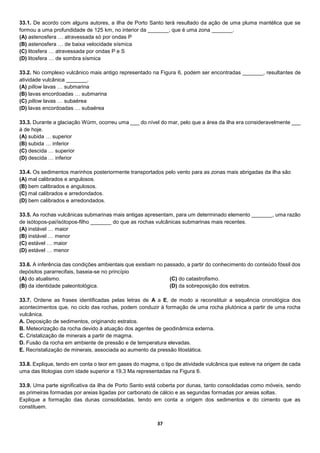 37
33.1. De acordo com alguns autores, a ilha de Porto Santo terá resultado da ação de uma pluma mantélica que se
formou a uma profundidade de 125 km, no interior da _______, que é uma zona _______.
(A) astenosfera … atravessada só por ondas P
(B) astenosfera … de baixa velocidade sísmica
(C) litosfera … atravessada por ondas P e S
(D) litosfera … de sombra sísmica
33.2. No complexo vulcânico mais antigo representado na Figura 6, podem ser encontradas _______, resultantes de
atividade vulcânica _______.
(A) pillow lavas … submarina
(B) lavas encordoadas … submarina
(C) pillow lavas … subaérea
(D) lavas encordoadas … subaérea
33.3. Durante a glaciação Würm, ocorreu uma ___ do nível do mar, pelo que a área da ilha era consideravelmente ___
à de hoje.
(A) subida … superior
(B) subida … inferior
(C) descida … superior
(D) descida … inferior
33.4. Os sedimentos marinhos posteriormente transportados pelo vento para as zonas mais abrigadas da ilha são
(A) mal calibrados e angulosos.
(B) bem calibrados e angulosos.
(C) mal calibrados e arredondados.
(D) bem calibrados e arredondados.
33.5. As rochas vulcânicas submarinas mais antigas apresentam, para um determinado elemento _______, uma razão
de isótopos-pai/isótopos-filho _______ do que as rochas vulcânicas submarinas mais recentes.
(A) instável … maior
(B) instável … menor
(C) estável … maior
(D) estável … menor
33.6. A inferência das condições ambientais que existiam no passado, a partir do conhecimento do conteúdo fóssil dos
depósitos pararrecifais, baseia-se no princípio
(A) do atualismo.
(B) da identidade paleontológica.
(C) do catastrofismo.
(D) da sobreposição dos estratos.
33.7. Ordene as frases identificadas pelas letras de A a E, de modo a reconstituir a sequência cronológica dos
acontecimentos que, no ciclo das rochas, podem conduzir à formação de uma rocha plutónica a partir de uma rocha
vulcânica.
A. Deposição de sedimentos, originando estratos.
B. Meteorização da rocha devido à atuação dos agentes de geodinâmica externa.
C. Cristalização de minerais a partir de magma.
D. Fusão da rocha em ambiente de pressão e de temperatura elevadas.
E. Recristalização de minerais, associada ao aumento da pressão litostática.
33.8. Explique, tendo em conta o teor em gases do magma, o tipo de atividade vulcânica que esteve na origem de cada
uma das litologias com idade superior a 19,3 Ma representadas na Figura 6.
33.9. Uma parte significativa da ilha de Porto Santo está coberta por dunas, tanto consolidadas como móveis, sendo
as primeiras formadas por areias ligadas por carbonato de cálcio e as segundas formadas por areias soltas.
Explique a formação das dunas consolidadas, tendo em conta a origem dos sedimentos e do cimento que as
constituem.
 