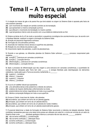 3
Tema II – A Terra, um planeta
muito especial
1. A rotação da massa de gás e de poeira fina que terá estado na origem do Sistema Solar é apoiada pelo facto de
nele existirem planetas
(A) com movimento de rotação em sentido contrário ao de translação.
(B) que apresentam a mesma composição química.
(C) que efetuam o movimento de translação no mesmo sentido.
(D) cuja temperatura interna varia de acordo com a sua distância relativamente ao Sol.
2. Ordene as letras de A a E de modo a reconstituir a sequência cronológica dos acontecimentos que, de acordo com
a Hipótese Nebular, explicam a origem e formação do Sistema Solar.
A. Acreção de pequenos fragmentos rochosos.
B. Formação de uma atmosfera primitiva.
C. Ascensão de materiais menos densos à superfície dos planetas.
D. Rotação de uma nébula de poeiras e gás.
E. Crescimento rápido dos planetas, a partir de planetesimais.
3. Durante a sua génese, os diferentes planetas do Sistema Solar sofreram _______ processo responsável pela
respetiva ______.
(A) acreção [...] estrutura em camadas concêntricas
(B) acreção [...] zonação térmica
(C) diferenciação [...] estrutura em camadas concêntricas
(D) diferenciação [...] zonação térmica
4. Após o processo de diferenciação que deu origem a uma estrutura em camadas concêntricas, a quantidade de
energia térmica dissipada pela Terra tem sido _______ à energia libertada pela desintegração de elementos
radioativos, razão pela qual a Terra se encontra, lentamente, a _______.
(A) superior [...] arrefecer
(B) inferior [...] aquecer
(C) superior [...] aquecer
(D) inferior [...] arrefecer
5. A Lua é um satélite natural que apresenta
(A) uma atmosfera densa onde predomina o dióxido de carbono.
(B) crateras de impacto distribuídas uniformemente na crosta.
(C) predominância de rochas magmáticas em toda a sua superfície.
(D) idêntica composição litológica em toda a sua superfície.
6. Europa e Calisto, duas luas de Júpiter, são planetas
(A) secundários, que orbitam em torno de um planeta gigante.
(B) principais, que orbitam em torno de um planeta telúrico.
(C) secundários, que orbitam em torno de um planeta de núcleo metálico.
(D) principais, que orbitam em torno de um planeta essencialmente gasoso.
7. É possível determinar a idade de formação do Sistema Solar recorrendo a métodos de datação absoluta. Serão
condições necessárias para que uma dada rocha possa ser utilizada com este fim: a rocha ser oriunda de um astro do
Sistema Solar onde ______ atividade geológica interna e a amostra não ter sido alvo de _______ posterior.
(A) não se tenha verificado [...] contaminação
(B) não se tenha verificado [...] alteração física
(C) se tenha verificado [...] contaminação
(D) se tenha verificado [...] alteração física
 