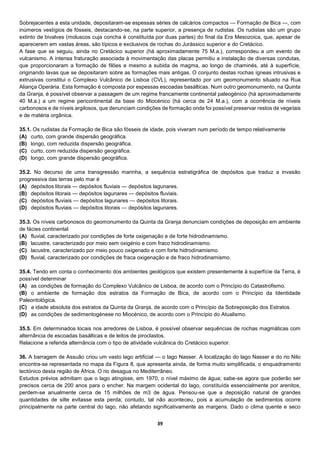 39
Sobrejacentes a esta unidade, depositaram-se espessas séries de calcários compactos — Formação de Bica —, com
inúmeros vestígios de fósseis, destacando-se, na parte superior, a presença de rudistas. Os rudistas são um grupo
extinto de bivalves (moluscos cuja concha é constituída por duas partes) do final da Era Mesozoica, que, apesar de
aparecerem em vastas áreas, são típicos e exclusivos de rochas do Jurássico superior e do Cretácico.
A fase que se seguiu, ainda no Cretácico superior (há aproximadamente 75 M.a.), correspondeu a um evento de
vulcanismo. A intensa fraturação associada à movimentação das placas permitiu a instalação de diversas condutas,
que proporcionaram a formação de filões e mesmo a subida de magma, ao longo de chaminés, até à superfície,
originando lavas que se depositaram sobre as formações mais antigas. O conjunto destas rochas ígneas intrusivas e
extrusivas constitui o Complexo Vulcânico de Lisboa (CVL), representado por um geomonumento situado na Rua
Aliança Operária. Esta formação é composta por espessas escoadas basálticas. Num outro geomonumento, na Quinta
da Granja, é possível observar a passagem de um regime francamente continental paleogénico (há aproximadamente
40 M.a.) a um regime pericontinental da base do Miocénico (há cerca de 24 M.a.), com a ocorrência de níveis
carbonosos e de níveis argilosos, que denunciam condições de formação onde foi possível preservar restos de vegetais
e de matéria orgânica.
35.1. Os rudistas da Formação de Bica são fósseis de idade, pois viveram num período de tempo relativamente
(A) curto, com grande dispersão geográfica.
(B) longo, com reduzida dispersão geográfica.
(C) curto, com reduzida dispersão geográfica.
(D) longo, com grande dispersão geográfica.
35.2. No decurso de uma transgressão marinha, a sequência estratigráfica de depósitos que traduz a invasão
progressiva das terras pelo mar é
(A) depósitos litorais — depósitos fluviais — depósitos lagunares.
(B) depósitos litorais — depósitos lagunares — depósitos fluviais.
(C) depósitos fluviais — depósitos lagunares — depósitos litorais.
(D) depósitos fluviais — depósitos litorais — depósitos lagunares.
35.3. Os níveis carbonosos do geomonumento da Quinta da Granja denunciam condições de deposição em ambiente
de fácies continental
(A) fluvial, caracterizado por condições de forte oxigenação e de forte hidrodinamismo.
(B) lacustre, caracterizado por meio sem oxigénio e com fraco hidrodinamismo.
(C) lacustre, caracterizado por meio pouco oxigenado e com forte hidrodinamismo.
(D) fluvial, caracterizado por condições de fraca oxigenação e de fraco hidrodinamismo.
35.4. Tendo em conta o conhecimento dos ambientes geológicos que existem presentemente à superfície da Terra, é
possível determinar
(A) as condições de formação do Complexo Vulcânico de Lisboa, de acordo com o Princípio do Catastrofismo.
(B) o ambiente de formação dos estratos da Formação de Bica, de acordo com o Princípio da Identidade
Paleontológica.
(C) a idade absoluta dos estratos da Quinta da Granja, de acordo com o Princípio da Sobreposição dos Estratos.
(D) as condições de sedimentogénese no Miocénico, de acordo com o Princípio do Atualismo.
35.5. Em determinados locais nos arredores de Lisboa, é possível observar sequências de rochas magmáticas com
alternância de escoadas basálticas e de leitos de piroclastos.
Relacione a referida alternância com o tipo de atividade vulcânica do Cretácico superior.
36. A barragem de Assuão criou um vasto lago artificial — o lago Nasser. A localização do lago Nasser e do rio Nilo
encontra-se representada no mapa da Figura 8, que apresenta ainda, de forma muito simplificada, o enquadramento
tectónico desta região de África. O rio desagua no Mediterrâneo.
Estudos prévios admitiam que o lago atingisse, em 1970, o nível máximo de água; sabe-se agora que poderão ser
precisos cerca de 200 anos para o encher. Na margem ocidental do lago, constituída essencialmente por arenitos,
perdem-se anualmente cerca de 15 milhões de m3 de água. Pensou-se que a deposição natural de grandes
quantidades de silte evitasse esta perda; contudo, tal não aconteceu, pois a acumulação de sedimentos ocorre
principalmente na parte central do lago, não afetando significativamente as margens. Dado o clima quente e seco
 