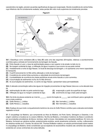 40
característico da região, previam-se perdas significativas de água por evaporação. Devido à existência de ventos fortes,
cuja influência não foi corretamente avaliada, estas perdas têm sido muito superiores às inicialmente previstas.
36.1. Classifique como verdadeira (V) ou falsa (F) cada uma das seguintes afirmações, relativas a acontecimentos
ocorridos após a entrada em funcionamento da barragem de Assuão.
(A) Entre Assuão e Luxor, a taxa de sedimentação passou a ser superior à de erosão no leito do rio.
(B) Na margem ocidental do lago, a infiltração de água é superior à que ocorre na sua parte central.
(C) Imediatamente a norte do lago Nasser, no local de descarga da barragem, o rio apresenta uma menor capacidade
de transporte.
(D) O perfil transversal do rio Nilo sofreu alteração a norte da barragem.
(E) A existência de ventos fortes aumentou a velocidade de enchimento da barragem.
(F) A probabilidade de ocorrência de cheias periódicas anuais entre Assuão e Luxor aumentou.
(G) A acumulação de sedimentos na foz do rio Nilo diminuiu.
(H) As acumulações de sedimentos, no centro do lago Nasser, apresentam baixa permeabilidade.
36.2. A elevada concentração salina das águas de irrigação provenientes do lago Nasser deve-se a uma elevada taxa
de
(A) sedimentação de silte na parte central do lago.
(B) infiltração de água na margem ocidental do lago.
(C) evaporação a partir da superfície do lago.
(D) enchimento do lago criado pela barragem.
36.3. No limite de placas existente ao nível do ______, ocorre formação de ______ que contribuem para a geração de
nova crosta oceânica.
(A) Golfo Pérsico [...] riólitos
(B) Golfo Pérsico [...] basaltos
(C) Mar Vermelho [...] riólitos
(D) Mar Vermelho [...] basaltos
36.4. Explique de que modo o enquadramento tectónico da zona do Golfo Pérsico contribui para a elevada sismicidade
registada no local.
37. O arquipélago da Madeira, que compreende as ilhas da Madeira, de Porto Santo, Selvagens e Desertas, é de
origem vulcânica e localiza-se no oceano Atlântico. Na ilha da Madeira, o Complexo Vulcânico de Base é constituído
por acumulações piroclásticas de blocos, bombas, lapilli e cinzas, intercaladas com escoadas basálticas. Em torno da
Madeira, formaram-se calcários recifais, posteriormente erodidos, sendo atualmente conhecido, na ilha, o afloramento
de calcários recifais de S. Vicente. No século XIX, Thomas Wollaston realizou um estudo pormenorizado sobre insetos
no arquipélago da Madeira, tendo considerado que as espécies de escaravelhos insulares são variantes das espécies
existentes em zonas continentais de outras latitudes.
Figura 8
 