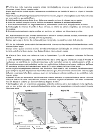 41
37.1. Uma dada rocha magmática apresenta cristais individualizados de piroxenas e de plagioclases, de grandes
dimensões, no seio de uma massa granular.
Analise as afirmações que se seguem, relativas aos acontecimentos que deverão ter estado na origem da formação
dessa rocha.
Reconstitua a sequência temporal dos acontecimentos mencionados, segundo uma relação de causa-efeito, colocando
por ordem as letras que os identificam.
A. Solidificação relativamente rápida de um fluido remanescente, em torno de minerais como o quartzo.
B. Fusão de materiais, em profundidade, devido a condições de pressão e de temperatura favoráveis.
C. Enriquecimento em sódio das plagioclases cálcicas, anteriormente cristalizadas, atingindo valores máximos.
D. Cristalização de minerais de ponto de fusão elevado, no interior da câmara magmática, por diminuição da
temperatura.
E. Enriquecimento relativo do magma em sílica, em alumínio e em potássio, por diferenciação gravítica.
37.2. Nos calcários recifais de S. Vicente, identificaram-se detritos de rochas vulcânicas, lávicas e piroclásticas, e grãos
de minerais ferromagnesianos (olivinas, anfíbolas e piroxenas).
Explique a presença de detritos das rochas vulcânicas mencionadas nos calcários recifais de S. Vicente.
37.3. Na ilha da Madeira, que apresenta declives acentuados, ocorrem com frequência precipitações elevadas e muito
concentradas no tempo.
Explique como é que as condições descritas deverão ser tomadas em consideração, em termos de ordenamento do
território nesta ilha, tendo em conta o risco de ocorrência de movimentos em massa.
38. A falha de Santo André, cujo contexto tectónico se representa na Figura 9A, situa-se na costa oeste dos Estados
Unidos.
O sector desta falha localizado na região de Cholame move-se de forma regular a uma taxa média de 28 mm/ano. A
regularidade e a recorrência dos eventos sísmicos neste sector contrastam com as dos restantes sectores a NO e a
SE, caracterizados por uma irregularidade sísmica com predomínio de deslocamentos bruscos e violentos. Na Figura
9B, assinala-se a distribuição dos epicentros no sector de Cholame, para um dado período de tempo.
Rochas do grupo dos serpentinitos têm vindo a ser associadas a este sector da falha. Com efeito, os serpentinitos são
quase sempre o resultado de processos metamórficos de baixo grau, frequentemente condicionados pela circulação
de fluidos em zonas de falha. Estes processos atuam em rochas de proveniência mantélica, de tipo peridotítico, muito
ricas em olivina.
A presença de talco em serpentinitos, identificados em sondagens realizadas na região de Cholame, permite inferir que
o talco se está aqui a formar como resultado da reação de minerais do grupo da serpentina com fluidos hidrotermais
ricos em dióxido de carbono, que ascendem ao longo do plano de falha.
A identificação de talco em serpentinitos associados a ambientes tectónicos ativos é um dado com muito significado,
uma vez que, tendo o talco uma resistência friccional baixa, poderá estar associado ao movimento mais contínuo da
falha neste sector.
Figura 9A Figura 9B
 