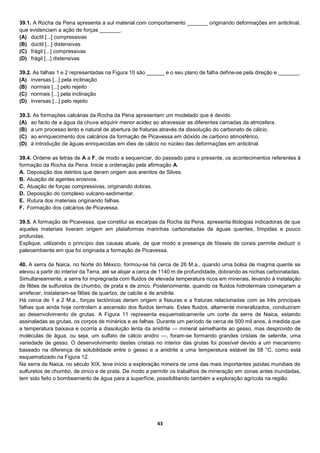 43
39.1. A Rocha da Pena apresenta a sul material com comportamento _______ originando deformações em anticlinal,
que evidenciam a ação de forças _______.
(A) dúctil [...] compressivas
(B) dúctil [...] distensivas
(C) frágil [...] compressivas
(D) frágil [...] distensivas
39.2. As falhas 1 e 2 representadas na Figura 10 são ______ e o seu plano de falha define-se pela direção e _______.
(A) inversas [...] pela inclinação
(B) normais [...] pelo rejeito
(C) normais [...] pela inclinação
(D) inversas [...] pelo rejeito
39.3. As formações calcárias da Rocha da Pena apresentam um modelado que é devido
(A) ao facto de a água da chuva adquirir menor acidez ao atravessar as diferentes camadas da atmosfera.
(B) a um processo lento e natural de abertura de fraturas através da dissolução do carbonato de cálcio.
(C) ao enriquecimento dos calcários da formação de Picavessa em dióxido de carbono atmosférico.
(D) à introdução de águas enriquecidas em iões de cálcio no núcleo das deformações em anticlinal.
39.4. Ordene as letras de A a F, de modo a sequenciar, do passado para o presente, os acontecimentos referentes à
formação da Rocha da Pena. Inicie a ordenação pela afirmação A.
A. Deposição dos detritos que deram origem aos arenitos de Silves.
B. Atuação de agentes erosivos.
C. Atuação de forças compressivas, originando dobras.
D. Deposição do complexo vulcano-sedimentar.
E. Rutura dos materiais originando falhas.
F. Formação dos calcários de Picavessa.
39.5. A formação de Picavessa, que constitui as escarpas da Rocha da Pena, apresenta litologias indicadoras de que
aqueles materiais tiveram origem em plataformas marinhas carbonatadas de águas quentes, límpidas e pouco
profundas.
Explique, utilizando o princípio das causas atuais, de que modo a presença de fósseis de corais permite deduzir o
paleoambiente em que foi originada a formação de Picavessa.
40. A serra de Naica, no Norte do México, formou-se há cerca de 26 M.a., quando uma bolsa de magma quente se
elevou a partir do interior da Terra, até se alojar a cerca de 1140 m de profundidade, dobrando as rochas carbonatadas.
Simultaneamente, a serra foi impregnada com fluidos de elevada temperatura ricos em minerais, levando à instalação
de filões de sulfuretos de chumbo, de prata e de zinco. Posteriormente, quando os fluidos hidrotermais começaram a
arrefecer, instalaram-se filões de quartzo, de calcite e de anidrite.
Há cerca de 1 a 2 M.a., forças tectónicas deram origem a fissuras e a fraturas relacionadas com as três principais
falhas que ainda hoje controlam a ascensão dos fluidos termais. Estes fluidos, altamente mineralizados, conduziram
ao desenvolvimento de grutas. A Figura 11 representa esquematicamente um corte da serra de Naica, estando
assinaladas as grutas, os corpos de minérios e as falhas. Durante um período de cerca de 500 mil anos, à medida que
a temperatura baixava e ocorria a dissolução lenta da anidrite — mineral semelhante ao gesso, mas desprovido de
moléculas de água, ou seja, um sulfato de cálcio anidro —, foram-se formando grandes cristais de selenite, uma
variedade de gesso. O desenvolvimento destes cristais no interior das grutas foi possível devido a um mecanismo
baseado na diferença de solubilidade entre o gesso e a anidrite a uma temperatura estável de 58 °C, como está
esquematizado na Figura 12.
Na serra de Naica, no século XIX, teve início a exploração mineira de uma das mais importantes jazidas mundiais de
sulfuretos de chumbo, de zinco e de prata. De modo a permitir os trabalhos de mineração em zonas antes inundadas,
tem sido feito o bombeamento de água para a superfície, possibilitando também a exploração agrícola na região.
 