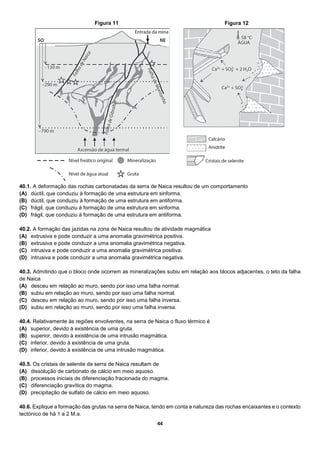 44
40.1. A deformação das rochas carbonatadas da serra de Naica resultou de um comportamento
(A) dúctil, que conduziu à formação de uma estrutura em sinforma.
(B) dúctil, que conduziu à formação de uma estrutura em antiforma.
(C) frágil, que conduziu à formação de uma estrutura em sinforma.
(D) frágil, que conduziu à formação de uma estrutura em antiforma.
40.2. A formação das jazidas na zona de Naica resultou de atividade magmática
(A) extrusiva e pode conduzir a uma anomalia gravimétrica positiva.
(B) extrusiva e pode conduzir a uma anomalia gravimétrica negativa.
(C) intrusiva e pode conduzir a uma anomalia gravimétrica positiva.
(D) intrusiva e pode conduzir a uma anomalia gravimétrica negativa.
40.3. Admitindo que o bloco onde ocorrem as mineralizações subiu em relação aos blocos adjacentes, o teto da falha
de Naica
(A) desceu em relação ao muro, sendo por isso uma falha normal.
(B) subiu em relação ao muro, sendo por isso uma falha normal.
(C) desceu em relação ao muro, sendo por isso uma falha inversa.
(D) subiu em relação ao muro, sendo por isso uma falha inversa.
40.4. Relativamente às regiões envolventes, na serra de Naica o fluxo térmico é
(A) superior, devido à existência de uma gruta.
(B) superior, devido à existência de uma intrusão magmática.
(C) inferior, devido à existência de uma gruta.
(D) inferior, devido à existência de uma intrusão magmática.
40.5. Os cristais de selenite da serra de Naica resultam de
(A) dissolução de carbonato de cálcio em meio aquoso.
(B) processos iniciais de diferenciação fracionada do magma.
(C) diferenciação gravítica do magma.
(D) precipitação de sulfato de cálcio em meio aquoso.
40.6. Explique a formação das grutas na serra de Naica, tendo em conta a natureza das rochas encaixantes e o contexto
tectónico de há 1 a 2 M.a.
Figura 11 Figura 12
 